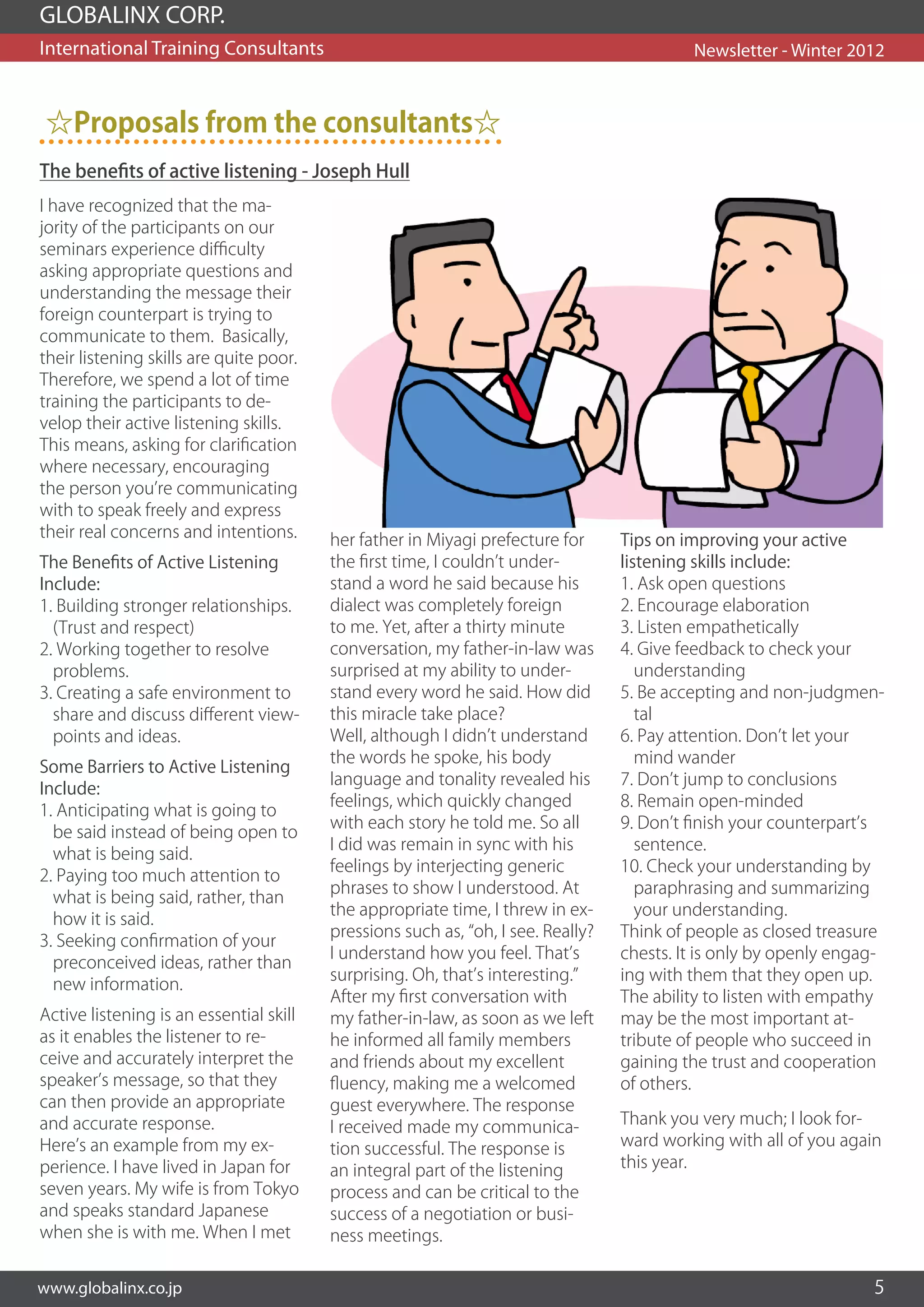 GLOBALINX CORP.
International Training Consultants                                                         Newsletter - Winter 2012



 ☆Proposals from the consultants☆
The benefits of active listening - Joseph Hull
I have recognized that the ma-
jority of the participants on our
seminars experience difficulty
asking appropriate questions and
understanding the message their
foreign counterpart is trying to
communicate to them. Basically,
their listening skills are quite poor.
Therefore, we spend a lot of time
training the participants to de-
velop their active listening skills.
This means, asking for clarification
where necessary, encouraging
the person you’re communicating
with to speak freely and express
their real concerns and intentions.      her father in Miyagi prefecture for      Tips on improving your active
The Benefits of Active Listening         the first time, I couldn’t under-        listening skills include:
Include:                                 stand a word he said because his         1. Ask open questions
1. Building stronger relationships.      dialect was completely foreign           2. Encourage elaboration
  (Trust and respect)                    to me. Yet, after a thirty minute        3. Listen empathetically
2. Working together to resolve           conversation, my father-in-law was       4. Give feedback to check your
  problems.                              surprised at my ability to under-           understanding
3. Creating a safe environment to        stand every word he said. How did        5. Be accepting and non-judgmen-
  share and discuss different view-      this miracle take place?                    tal
  points and ideas.                      Well, although I didn’t understand       6. Pay attention. Don’t let your
                                         the words he spoke, his body                mind wander
Some Barriers to Active Listening
                                         language and tonality revealed his       7. Don’t jump to conclusions
Include:
                                         feelings, which quickly changed          8. Remain open-minded
1. Anticipating what is going to
                                         with each story he told me. So all       9. Don’t finish your counterpart’s
  be said instead of being open to
                                         I did was remain in sync with his           sentence.
  what is being said.
                                         feelings by interjecting generic         10. Check your understanding by
2. Paying too much attention to
                                         phrases to show I understood. At            paraphrasing and summarizing
  what is being said, rather, than
                                         the appropriate time, I threw in ex-        your understanding.
  how it is said.
                                         pressions such as, “oh, I see. Really?   Think of people as closed treasure
3. Seeking confirmation of your
                                         I understand how you feel. That’s        chests. It is only by openly engag-
  preconceived ideas, rather than
                                         surprising. Oh, that’s interesting.”     ing with them that they open up.
  new information.
                                         After my first conversation with         The ability to listen with empathy
Active listening is an essential skill   my father-in-law, as soon as we left     may be the most important at-
as it enables the listener to re-        he informed all family members           tribute of people who succeed in
ceive and accurately interpret the       and friends about my excellent           gaining the trust and cooperation
speaker’s message, so that they          fluency, making me a welcomed            of others.
can then provide an appropriate          guest everywhere. The response
and accurate response.                   I received made my communica-            Thank you very much; I look for-
Here’s an example from my ex-            tion successful. The response is         ward working with all of you again
perience. I have lived in Japan for      an integral part of the listening        this year.
seven years. My wife is from Tokyo       process and can be critical to the
and speaks standard Japanese             success of a negotiation or busi-
when she is with me. When I met          ness meetings.


www.globalinx.co.jp                                                                                                5
 