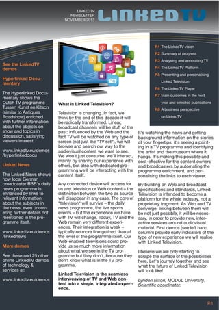 LINKEDTV
NEWSLETTER
NOVEMBER 2013

P.1 The LinkedTV vision
P.2 Summary of progress
P.3 Analysing and annotating TV

See the LinkedTV
demos

P.4 The LinkedTV Platform
P.5 Presenting and personalising

Hyperlinked Documentary
The Hyperlinked Documentary shows the
Dutch TV programme
Tussen Kunst en Kitsch
(similar to Antiques
Roadshow) enriched
with further information
about the objects on
show and topics in
discussion, satisfying
viewers interest.
www.linkedtv.eu/demos
/hyperlinkeddocu
Linked News
The Linked News shows
how local German
broadcaster RBB‘s daily
news programme is
enhanced by links to
relevant information
about the subjects in
the news, even uncovering further details not
mentioned in the programme itself.
www.linkedtv.eu/demos
/linkednews
More demos
See these and 25 other
online LinkedTV demos
of technology &
services at:
www.linkedtv.eu/demos

Linked Television
P.6 The LinkedTV Player
P.7 Main outcomes in the next

What is Linked Television?
Television is changing. In fact, we
think by the end of this decade it will
be radically transformed. Linear,
broadcast channels will be stuff of the
past: influenced by the Web and the
fact TV will be watched on any type of
screen (not just the “TV set“), we will
browse and search our way to the
audiovisual content we want to see.
We won't just consume, we'll interact,
mainly by sharing our experience with
others, but also with dedicated programming we'll be interacting with the
content itself.
Any connected device will access for
us any television or Web content – the
distinction between the two as source
will disappear in any case. The core of
“television“ will survive – the daily
news programme, the live sports
events – but the experience we have
with TV will change. Today, TV and the
Web remain very different experiences. Their integration is weak –
typically no more fine grained than at
the level of the programme itself. Our
Web-enabled televisions could provide us so much more information
about what we see in the TV programme but they don't, because they
don't know what is in the TV programme.
Linked Television is the seamless
interweaving of TV and Web content into a single, integrated experience.

year and selected publications
P.8 A business perspective
on LinkedTV

It's watching the news and getting
background information on the stories
at your fingertips; it's seeing a painting in a TV programme and identifying
the artist and the museum where it
hangs. It's making this possible and
cost-effective for the content owners
and broadcasters by automating the
programme enrichment, and personalising the links to each viewer.
By building on Web and broadcast
specifications and standards, Linked
Television is intended to become a
platform for the whole industry, not a
proprietary fragment. As Web and TV
converge, linking between them will
be not just possible, it will be necessary, in order to provide new, interactive services around audiovisual
material. First demos (see left hand
column) provide early indicators of the
type of new experience we will realise
with Linked Television.
I believe we are only starting to
scrape the surface of the possibilities
here. Let's journey together and see
what the future of Linked Television
will look like!
Lyndon Nixon, MODUL University.
Scientific coordinator.

P.1

 