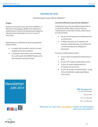 NEWSLETTER JUIN 2014 N°2014-6
- 12 -
Question du mois
Comment gérer la journée de solidarité ?
Newsletter
JUIN 2014
Retrouvez sur notre site www.bbkm.fr toutes les informations
dont vous avez besoin !
BBK Management
57 rue Henri Chevalier
69 004 LYON
Tél : 04 72 69 74 80
Fax : 04 72 69 74 90
Origine
Suite à la canicule de 2003, Jean-Pierre Raffarin, 1er
Ministre à cette époque, établit la loi relative à la
solidarité pour l’autonomie des personnes âgées et
des personnes handicapées du 30 Juin 2004 (n°
2004-626).
Après plusieurs modifications, le principe général
reste le même :
 Le salarié doit travailler 7 heures / an sans
supplément de rémunération,
 L’employeur doit verser une contribution
de 0.30% auprès de l’URSSAF basée sur les
rémunérations bruts de l’année.
Comment effectuer la journée de solidarité ?
Initialement la journée de solidarité était fixée au
Lundi de Pentecôte. Mais suite aux diverses
modifications ces dernières années, désormais la
journée est fixée :
 Par accord d’entreprise ou d’établissement
ou de branche,
 A défaut d’accord, par l’employeur de
manière unilatérale après consultation du
comité d’entreprise (ou délégué du
personnel)
En outre, le salarié doit travailler :
 Un jour férié normalement chômé (hors 1er
Mai),
 Un jour RTT (repos compensateur exclu)
 Un jour de repos hebdomadaire (à
l’exception du dimanche)
 Un jour de congé conventionnel (ex : congé
d’ancienneté) (les congés payés légaux
sont exclus)
 