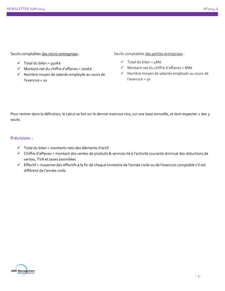 NEWSLETTER JUIN 2014 N°2014-6
- 3 -
Seuils comptables des micro-entreprises :
 Total du bilan = 350K€
 Montant net du chiffre d’affaires = 700K€
 Nombre moyen de salariés employés au cours de
l’exercice = 10
Seuils comptables des petites entreprises :
 Total du bilan = 4M€
 Montant net du chiffre d’affaires = 8M€
 Nombre moyen de salariés employés au cours de
l’exercice = 50
Pour rentrer dans la définition, le calcul se fait sur le dernier exercice clos, sur une base annuelle, et doit respecter 2 des 3
seuils.
Précisions :
 Total du bilan = montants nets des éléments d’actif
 Chiffre d’affaires = montant des ventes de produits & services lié à l’activité courante diminué des réductions de
ventes, TVA et taxes assimilées
 Effectif = moyenne des effectifs à la fin de chaque trimestre de l’année civile ou de l’exercice comptable s’il est
différent de l’année civile.
 