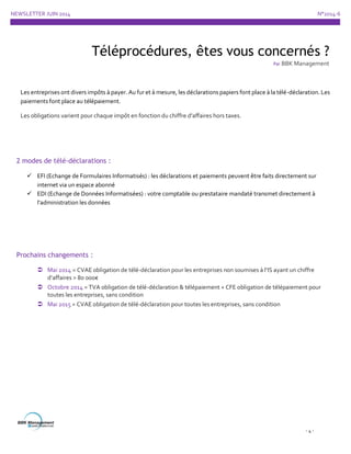 NEWSLETTER JUIN 2014 N°2014-6
- 4 -
2 modes de télé-déclarations :
 EFI (Echange de Formulaires Informatisés) : les déclarations et paiements peuvent être faits directement sur
internet via un espace abonné
 EDI (Echange de Données Informatisées) : votre comptable ou prestataire mandaté transmet directement à
l’administration les données
Prochains changements :
 Mai 2014 = CVAE obligation de télé-déclaration pour les entreprises non soumises à l’IS ayant un chiffre
d’affaires > 80 000€
 Octobre 2014 = TVA obligation de télé-déclaration & télépaiement + CFE obligation de télépaiement pour
toutes les entreprises, sans condition
 Mai 2015 = CVAE obligation de télé-déclaration pour toutes les entreprises, sans condition
Téléprocédures, êtes vous concernés ?
Par BBK Management
Les entreprises ont divers impôts à payer. Au fur et à mesure, les déclarations papiers font place à la télé-déclaration. Les
paiements font place au télépaiement.
Les obligations varient pour chaque impôt en fonction du chiffre d’affaires hors taxes.
 