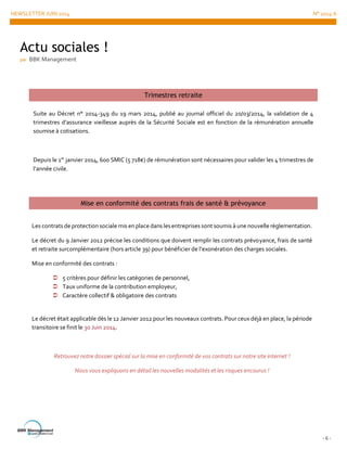 NEWSLETTER JUIN 2014 N° 2014-6
- 6 -
Actu sociales !
par BBK Management
Trimestres retraite
Suite au Décret n° 2014-349 du 19 mars 2014, publié au journal officiel du 20/03/2014, la validation de 4
trimestres d’assurance vieillesse auprès de la Sécurité Sociale est en fonction de la rémunération annuelle
soumise à cotisations.
Depuis le 1er
janvier 2014, 600 SMIC (5 718€) de rémunération sont nécessaires pour valider les 4 trimestres de
l’année civile.
Mise en conformité des contrats frais de santé & prévoyance
Les contrats de protectionsociale mis enplace dans lesentreprises sont soumis à une nouvelle règlementation.
Le décret du 9 Janvier 2012 précise les conditions que doivent remplir les contrats prévoyance, frais de santé
et retraite surcomplémentaire (hors article 39) pour bénéficier de l’exonération des charges sociales.
Mise en conformité des contrats :
 5 critères pour définir les catégories de personnel,
 Taux uniforme de la contribution employeur,
 Caractère collectif & obligatoire des contrats
Le décret était applicable dès le 12 Janvier 2012 pour les nouveaux contrats. Pour ceux déjà en place, la période
transitoire se finit le 30 Juin 2014.
Retrouvez notre dossier spécial sur la mise en conformité de vos contrats sur notre site internet !
Nous vous expliquons en détail les nouvelles modalités et les risques encourus !
 