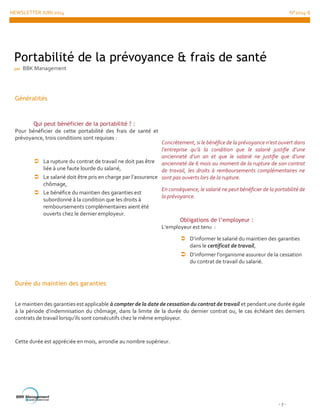 NEWSLETTER JUIN 2014 N°2014-6
- 7 -
Généralités
Qui peut bénéficier de la portabilité ? :
Pour bénéficier de cette portabilité des frais de santé et
prévoyance, trois conditions sont requises :
 La rupture du contrat de travail ne doit pas être
liée à une faute lourde du salarié,
 Le salarié doit être pris en charge par l’assurance
chômage,
 Le bénéfice du maintien des garanties est
subordonné à la condition que les droits à
remboursements complémentaires aient été
ouverts chez le dernier employeur.
Concrètement, si le bénéfice de la prévoyance n’est ouvert dans
l’entreprise qu’à la condition que le salarié justifie d’une
ancienneté d’un an et que le salarié ne justifie que d’une
ancienneté de 6 mois au moment de la rupture de son contrat
de travail, les droits à remboursements complémentaires ne
sont pas ouverts lors de la rupture.
En conséquence, le salarié ne peut bénéficier de la portabilité de
la prévoyance.
Obligations de l’employeur :
L’employeur est tenu :
 D’informer le salarié du maintien des garanties
dans le certificat de travail,
 D’informer l’organisme assureur de la cessation
du contrat de travail du salarié.
Durée du maintien des garanties
Le maintien des garanties est applicable à compter de la date de cessation du contrat de travail et pendant une durée égale
à la période d’indemnisation du chômage, dans la limite de la durée du dernier contrat ou, le cas échéant des derniers
contrats de travail lorsqu’ils sont consécutifs chez le même employeur.
Cette durée est appréciée en mois, arrondie au nombre supérieur.
Portabilité de la prévoyance & frais de santé
par BBK Management
 