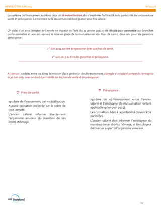 NEWSLETTER JUIN 2014 N°2014-6
- 9 -
Le système de financement est donc celui de la mutualisation afin d’améliorer l’efficacité de la portabilité de la couverture
santé et prévoyance. Le maintien de la couverture est donc gratuit pour l’ex salarié.
Un délai d’un an à compter de l’entrée en vigueur de l’ANI du 11 janvier 2013 a été décidé pour permettre aux branches
professionnelles et aux entreprises la mise en place de la mutualisation des frais de santé, deux ans pour les garanties
prévoyance :
1er
Juin 2014 au titre des garanties liées aux frais de santé,
1er
Juin 2015 au titre des garanties de prévoyance.
Attention : ce delta entre les dates de mise en place génère un double traitement. Exemple d’un salarié sortant de l’entreprise
le 30 Juin 2014 avec un droit à portabilité sur les frais de santé et de prévoyance :
 Frais de santé :
système de financement par mutualisation.
Aucune cotisation prélevée sur le solde de
tout compte.
L’ancien salarié informe directement
l’organisme assureur du maintien de ses
droits chômage.
 Prévoyance :
système de co-financement entre l’ancien
salarié et l’employeur (la mutualisation n’étant
applicable qu’en Juin 2015).
Les cotisations liées à la portabilité doivent être
prélevées.
L’ancien salarié doit informer l’employeur du
maintien de ses droits chômage, et l’employeur
doit verser sa part à l’organisme assureur.
 