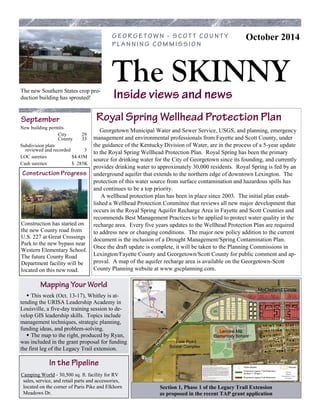 The SKINNY 
October 2014 
New building permits 
City 29 County 33 
Subdivision plats reviewed and recorded 3 
LOC sureties $4.43M 
Cash sureties $ 285K 
Lemons Mill Elementary School 
Lisle Road Soccer Complex 
McClelland Circle 
Georgetown Municipal Water and Sewer Service, USGS, and planning, emergency management and environmental professionals from Fayette and Scott County, under the guidance of the Kentucky Division of Water, are in the process of a 5-year update to the Royal Spring Wellhead Protection Plan. Royal Spring has been the primary source for drinking water for the City of Georgetown since its founding, and currently provides drinking water to approximately 30,000 residents. Royal Spring is fed by an underground aquifer that extends to the northern edge of downtown Lexington. The protection of this water source from surface contamination and hazardous spills has and continues to be a top priority. A wellhead protection plan has been in place since 2003. The initial plan estab- lished a Wellhead Protection Committee that reviews all new major development that occurs in the Royal Spring Aquifer Recharge Area in Fayette and Scott Counties and recommends Best Management Practices to be applied to protect water quality in the recharge area. Every five years updates to the Wellhead Protection Plan are required to address new or changing conditions. The major new policy addition to the current document is the inclusion of a Drought Management/Spring Contamination Plan. Once the draft update is complete, it will be taken to the Planning Commissions in Lexington/Fayette County and Georgetown/Scott County for public comment and ap- proval. A map of the aquifer recharge area is available on the Georgetown-Scott County Planning website at www.gscplanning.com. 
 This week (Oct. 13-17), Whitley is at- tending the URISA Leadership Academy in Louisville, a five-day training session to de- velop GIS leadership skills. Topics include management techniques, strategic planning, funding ideas, and problem-solving.  The map to the right, produced by Ryan, was included in the grant proposal for funding the first leg of the Legacy Trail extension. 
Construction has started on the new County road from U.S. 227 at Great Crossings Park to the new bypass near Western Elementary School. The future County Road Department facility will be located on this new road. 
Camping World - 30,500 sq. ft. facility for RV sales, service, and retail parts and accessories, located on the corner of Paris Pike and Elkhorn Meadows Dr. 
Section 1, Phase 1 of the Legacy Trail Extension as proposed in the recent TAP grant application 
The new Southern States crop pro- duction building has sprouted! 