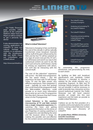 P.1 
LINKEDTV 
NEWSLETTER 
SEPTEMBER 2014 
P.1, 2 The LinkedTV vision, 
Summary of progress 
P.3 Analysing and annotating TV, 
the LinkedTV Platform 
P.4 The LinkedTV Platform 
P.5 Presenting and personalising 
Linked television, the 
LinkedTV Player 
P.6 The LinkedTV Player and the 
LinkedTV HbbTV application 
P.7 Interested in LinkedTV for 
your content? Will LinkedTV 
disrupt the television and 
online content market? 
P.8 LinkedTV Events and 
Publications 2014 
Our Public Showcase 
page provides online 
demos of the LinkedTV 
Platform, Editor Tool and 
Player as well as contacts 
to get a personal, live 
demo! 
It also demonstrates two 
running applications of 
LinkedTV to news and 
cultural heritage TV 
content, in co-operation 
with the broadcasters 
RBB and AVRO. Check 
out LinkedNews and 
LinkedCulture! 
http://showcase.linkedtv.eu 
What is Linked Television? 
Television is changing. In fact, we think by 
the end of this decade it will be radically 
transformed. Linear broadcast channels 
will be stu of the past: inuenced by the 
Web and the fact TV will be watched on 
any type of screen (not just the „TV set“), 
we will browse and search our way to the 
audiovisual content we want to see. We 
won't just consume, we'll interact, mainly 
by sharing our experience with others, 
but we'll also be interacting with the 
content itself. 
The core of the „television“ experience 
will survive – the daily news programme, 
the live sports events – but the 
experience we have with TV will change. 
Today, TV and the Web remain very 
dierent experiences. Their integration is 
weak – typically no more ne grained 
than at the level of the programme itself. 
Our Web-enabled televisions could 
provide us so much more information 
about what we see in the TV programme 
but they don't, because they don't know 
what is in the TV programme. 
Linked Television is the seamless 
interweaving of TV and Web content 
into a single, integrated experience. It's 
watching the news and getting 
background information on the stories at 
your ngertips; it's seeing a painting in a 
TV programme and identifying the artist 
and the museum where it hangs. It's 
making this possible and cost-eective 
for the content owners and broadcasters 
by automating the programme 
enrichment, and personalising the links 
to each viewer. 
By building on Web and broadcast 
specications and standards, Linked 
Television is intended to become a 
solution for the whole industry, not a 
proprietary fragment. As Web and TV 
converge, linking between them will be 
not just possible, it will be necessary, in 
order to provide new, interactive services 
around audiovisual material. Our Public 
Showcase (see left hand column) 
provides an insight into this new 
experience and the tools we provide to 
enable Linked Television. 
I believe we are the rst providers of a 
complete, end to end solution for content 
owners to bring Linked Television to their 
viewers. Enjoy your discovery of 
LinkedTV! 
Dr. Lyndon Nixon, MODUL University, 
Scientic Coordinator 
lyndon.nixon@modul.ac.at 
 