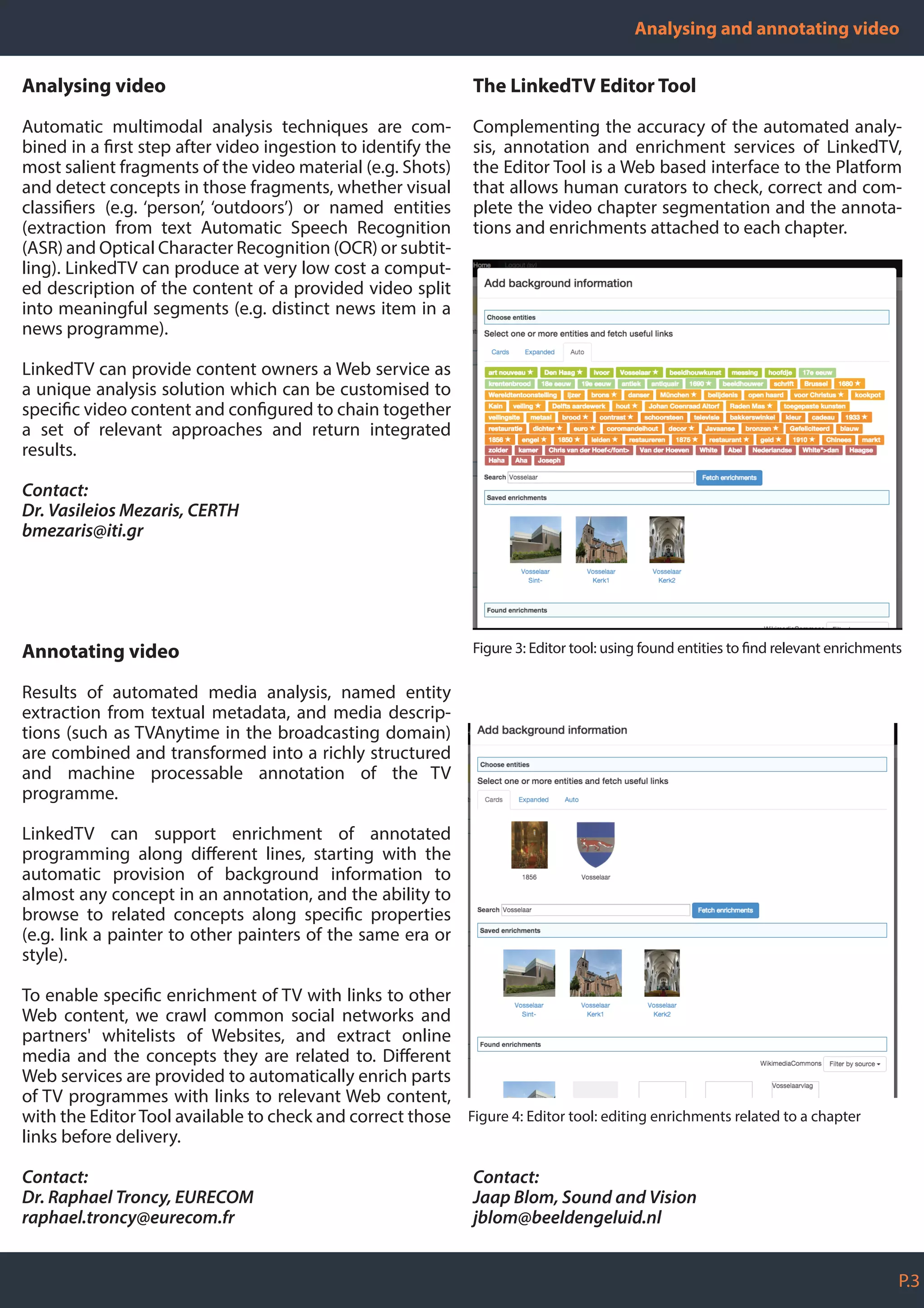 Analysing and annotating video
P.3
Analysing video
Automatic multimodal analysis techniques are com-
bined in a first step after video ingestion to identify the
most salient fragments of the video material (e.g. Shots)
and detect concepts in those fragments, whether visual
classifiers (e.g. ‘person’, ‘outdoors’) or named entities
(extraction from text Automatic Speech Recognition
(ASR) and Optical Character Recognition (OCR) or subtit-
ling). LinkedTV can produce at very low cost a comput-
ed description of the content of a provided video split
into meaningful segments (e.g. distinct news item in a
news programme).
LinkedTV can provide content owners a Web service as
a unique analysis solution which can be customised to
specific video content and configured to chain together
a set of relevant approaches and return integrated
results.
Contact:
Dr. Vasileios Mezaris, CERTH
bmezaris@iti.gr
Annotating video
Results of automated media analysis, named entity
extraction from textual metadata, and media descrip-
tions (such as TVAnytime in the broadcasting domain)
are combined and transformed into a richly structured
and machine processable annotation of the TV
programme.
LinkedTV can support enrichment of annotated
programming along different lines, starting with the
automatic provision of background information to
almost any concept in an annotation, and the ability to
browse to related concepts along specific properties
(e.g. link a painter to other painters of the same era or
style).
To enable specific enrichment of TV with links to other
Web content, we crawl common social networks and
partners' whitelists of Websites, and extract online
media and the concepts they are related to. Different
Web services are provided to automatically enrich parts
of TV programmes with links to relevant Web content,
with the Editor Tool available to check and correct those
links before delivery.
Contact:
Dr. Raphael Troncy, EURECOM
raphael.troncy@eurecom.fr
The LinkedTV Editor Tool
Complementing the accuracy of the automated analy-
sis, annotation and enrichment services of LinkedTV,
the Editor Tool is a Web based interface to the Platform
that allows human curators to check, correct and com-
plete the video chapter segmentation and the annota-
tions and enrichments attached to each chapter.
Contact:
Jaap Blom, Sound and Vision
jblom@beeldengeluid.nl
Figure 4: Editor tool: editing enrichments related to a chapter
Figure 3: Editor tool: using found entities to find relevant enrichments
 