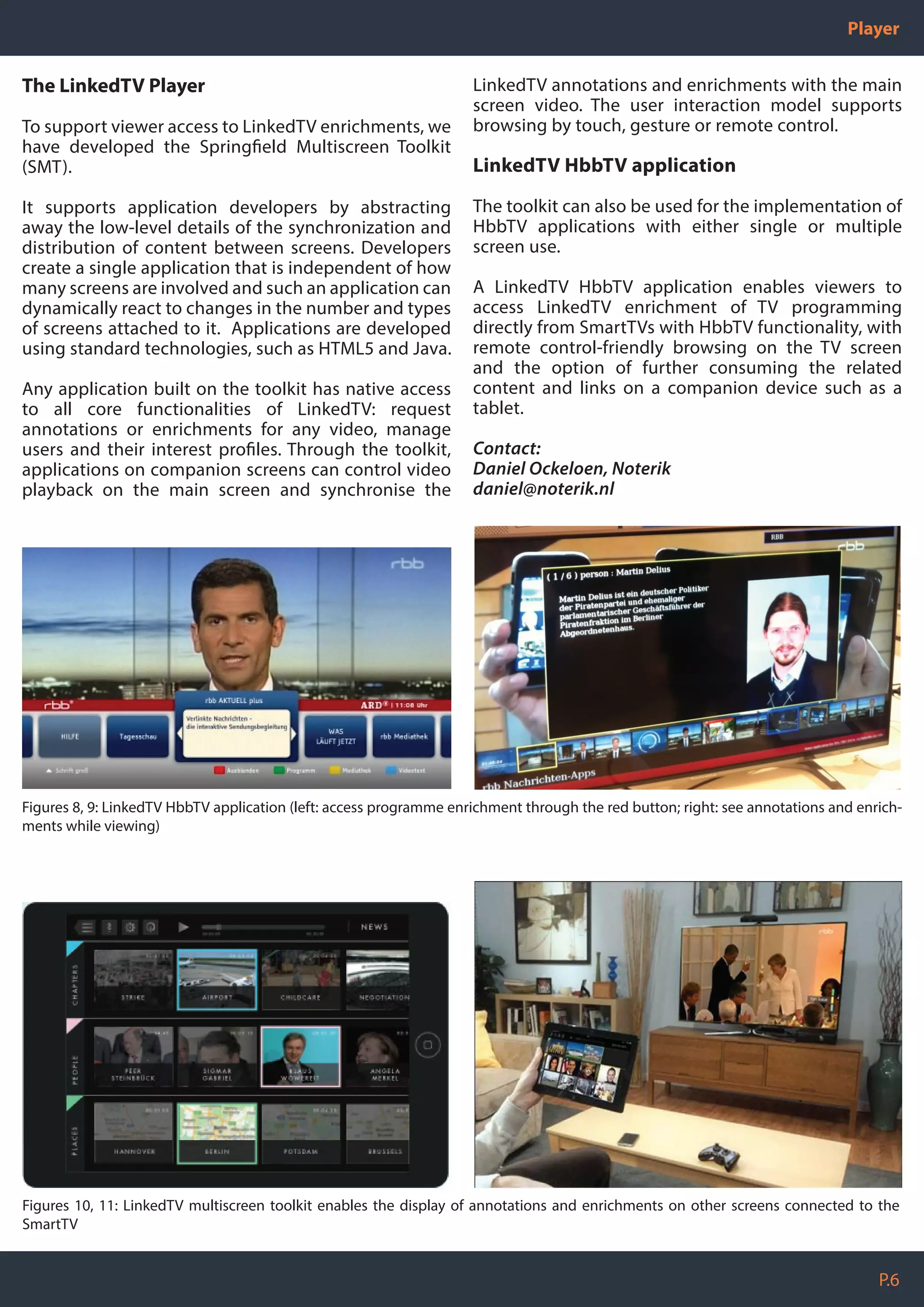 P.6
Player
The LinkedTV Player
To support viewer access to LinkedTV enrichments, we
have developed the Springfield Multiscreen Toolkit
(SMT).
It supports application developers by abstracting
away the low-level details of the synchronization and
distribution of content between screens. Developers
create a single application that is independent of how
many screens are involved and such an application can
dynamically react to changes in the number and types
of screens attached to it. Applications are developed
using standard technologies, such as HTML5 and Java.
Any application built on the toolkit has native access
to all core functionalities of LinkedTV: request
annotations or enrichments for any video, manage
users and their interest profiles. Through the toolkit,
applications on companion screens can control video
playback on the main screen and synchronise the
LinkedTV annotations and enrichments with the main
screen video. The user interaction model supports
browsing by touch, gesture or remote control.
LinkedTV HbbTV application
The toolkit can also be used for the implementation of
HbbTV applications with either single or multiple
screen use.
A LinkedTV HbbTV application enables viewers to
access LinkedTV enrichment of TV programming
directly from SmartTVs with HbbTV functionality, with
remote control-friendly browsing on the TV screen
and the option of further consuming the related
content and links on a companion device such as a
tablet.
Contact:
Daniel Ockeloen, Noterik
daniel@noterik.nl
Figures 8, 9: LinkedTV HbbTV application (left: access programme enrichment through the red button; right: see annotations and enrich-
ments while viewing)
Figures 10, 11: LinkedTV multiscreen toolkit enables the display of annotations and enrichments on other screens connected to the
SmartTV
 