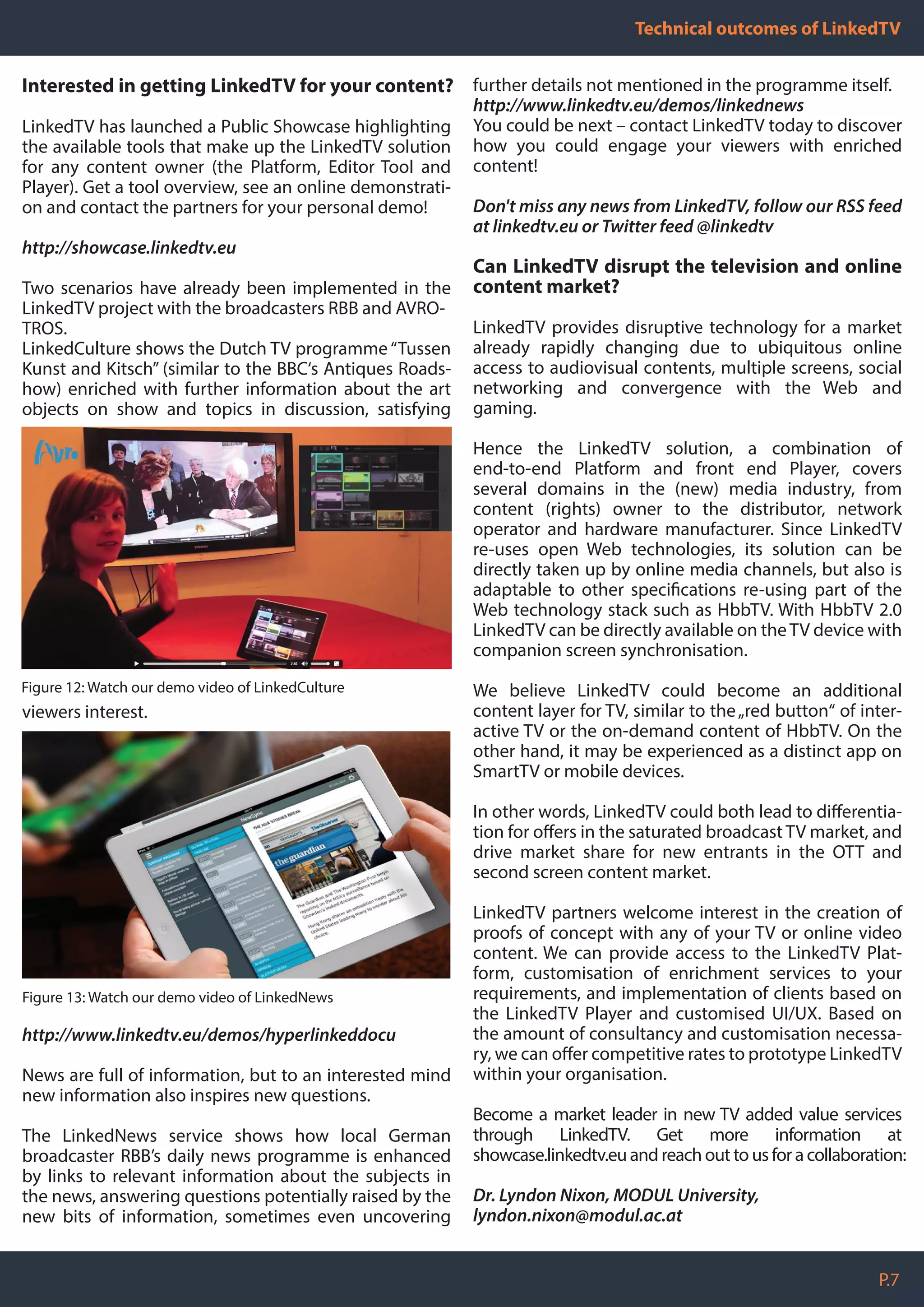 P.7
Technical outcomes of LinkedTV
Interested in getting LinkedTV for your content?
LinkedTV has launched a Public Showcase highlighting
the available tools that make up the LinkedTV solution
for any content owner (the Platform, Editor Tool and
Player). Get a tool overview, see an online demonstrati-
on and contact the partners for your personal demo!
http://showcase.linkedtv.eu
Two scenarios have already been implemented in the
LinkedTV project with the broadcasters RBB and AVRO-
TROS.
LinkedCulture shows the Dutch TV programme“Tussen
Kunst and Kitsch” (similar to the BBC‘s Antiques Roads-
how) enriched with further information about the art
objects on show and topics in discussion, satisfying
viewers interest.
http://www.linkedtv.eu/demos/hyperlinkeddocu
News are full of information, but to an interested mind
new information also inspires new questions.
The LinkedNews service shows how local German
broadcaster RBB’s daily news programme is enhanced
by links to relevant information about the subjects in
the news, answering questions potentially raised by the
new bits of information, sometimes even uncovering
Figure 12: Watch our demo video of LinkedCulture
further details not mentioned in the programme itself.
http://www.linkedtv.eu/demos/linkednews
You could be next – contact LinkedTV today to discover
how you could engage your viewers with enriched
content!
Don't miss any news from LinkedTV, follow our RSS feed
at linkedtv.eu or Twitter feed @linkedtv
Can LinkedTV disrupt the television and online
content market?
LinkedTV provides disruptive technology for a market
already rapidly changing due to ubiquitous online
access to audiovisual contents, multiple screens, social
networking and convergence with the Web and
gaming.
Hence the LinkedTV solution, a combination of
end-to-end Platform and front end Player, covers
several domains in the (new) media industry, from
content (rights) owner to the distributor, network
operator and hardware manufacturer. Since LinkedTV
re-uses open Web technologies, its solution can be
directly taken up by online media channels, but also is
adaptable to other specifications re-using part of the
Web technology stack such as HbbTV. With HbbTV 2.0
LinkedTV can be directly available on theTV device with
companion screen synchronisation.
We believe LinkedTV could become an additional
content layer for TV, similar to the„red button“ of inter-
active TV or the on-demand content of HbbTV. On the
other hand, it may be experienced as a distinct app on
SmartTV or mobile devices.
In other words, LinkedTV could both lead to differentia-
tion for offers in the saturated broadcast TV market, and
drive market share for new entrants in the OTT and
second screen content market.
LinkedTV partners welcome interest in the creation of
proofs of concept with any of your TV or online video
content. We can provide access to the LinkedTV Plat-
form, customisation of enrichment services to your
requirements, and implementation of clients based on
the LinkedTV Player and customised UI/UX. Based on
the amount of consultancy and customisation necessa-
ry, we can offer competitive rates to prototype LinkedTV
within your organisation.
Become a market leader in new TV added value services
through LinkedTV. Get more information at
showcase.linkedtv.eu and reach out to us for a collaboration:
Dr. Lyndon Nixon, MODUL University,
lyndon.nixon@modul.ac.at
Figure 13: Watch our demo video of LinkedNews
 