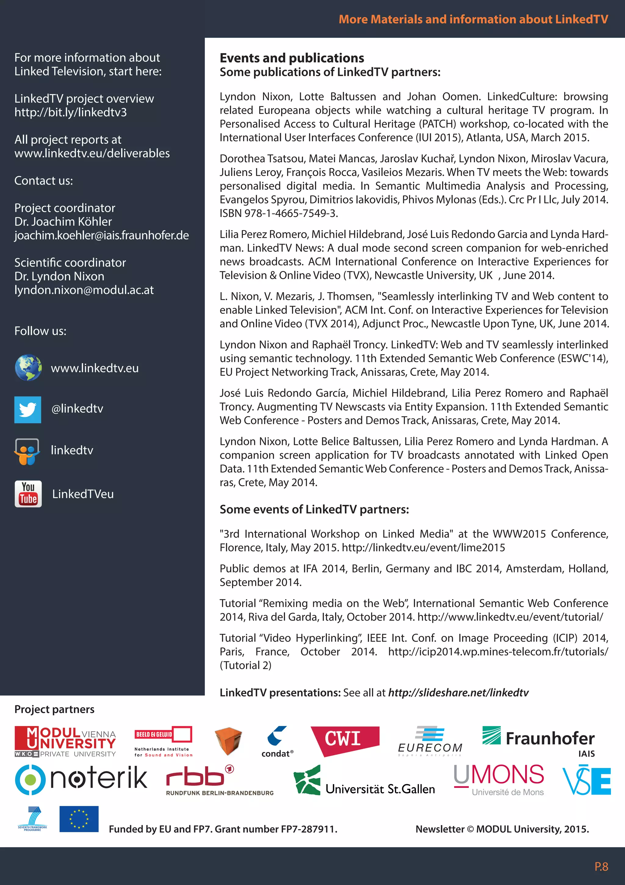 Events and publications
Some publications of LinkedTV partners:
Lyndon Nixon, Lotte Baltussen and Johan Oomen. LinkedCulture: browsing
related Europeana objects while watching a cultural heritage TV program. In
Personalised Access to Cultural Heritage (PATCH) workshop, co-located with the
International User Interfaces Conference (IUI 2015), Atlanta, USA, March 2015.
Dorothea Tsatsou, Matei Mancas, Jaroslav Kuchař, Lyndon Nixon, Miroslav Vacura,
Juliens Leroy, François Rocca, Vasileios Mezaris. When TV meets the Web: towards
personalised digital media. In Semantic Multimedia Analysis and Processing,
Evangelos Spyrou, Dimitrios Iakovidis, Phivos Mylonas (Eds.). Crc Pr I Llc, July 2014.
ISBN 978-1-4665-7549-3.
Lilia Perez Romero, Michiel Hildebrand, José Luis Redondo Garcia and Lynda Hard-
man. LinkedTV News: A dual mode second screen companion for web-enriched
news broadcasts. ACM International Conference on Interactive Experiences for
Television & Online Video (TVX), Newcastle University, UK , June 2014.
L. Nixon, V. Mezaris, J. Thomsen, "Seamlessly interlinking TV and Web content to
enable Linked Television", ACM Int. Conf. on Interactive Experiences for Television
and Online Video (TVX 2014), Adjunct Proc., Newcastle Upon Tyne, UK, June 2014.
Lyndon Nixon and Raphaël Troncy. LinkedTV: Web and TV seamlessly interlinked
using semantic technology. 11th Extended Semantic Web Conference (ESWC'14),
EU Project Networking Track, Anissaras, Crete, May 2014.
José Luis Redondo García, Michiel Hildebrand, Lilia Perez Romero and Raphaël
Troncy. Augmenting TV Newscasts via Entity Expansion. 11th Extended Semantic
Web Conference - Posters and Demos Track, Anissaras, Crete, May 2014.
Lyndon Nixon, Lotte Belice Baltussen, Lilia Perez Romero and Lynda Hardman. A
companion screen application for TV broadcasts annotated with Linked Open
Data. 11th Extended SemanticWeb Conference - Posters and DemosTrack, Anissa-
ras, Crete, May 2014.
Some events of LinkedTV partners:
"3rd International Workshop on Linked Media" at the WWW2015 Conference,
Florence, Italy, May 2015. http://linkedtv.eu/event/lime2015
Public demos at IFA 2014, Berlin, Germany and IBC 2014, Amsterdam, Holland,
September 2014.
Tutorial “Remixing media on the Web”, International Semantic Web Conference
2014, Riva del Garda, Italy, October 2014. http://www.linkedtv.eu/event/tutorial/
Tutorial “Video Hyperlinking”, IEEE Int. Conf. on Image Proceeding (ICIP) 2014,
Paris, France, October 2014. http://icip2014.wp.mines-telecom.fr/tutorials/
(Tutorial 2)
LinkedTV presentations: See all at http://slideshare.net/linkedtv
More Materials and information about LinkedTV
P.8
Project partners
For more information about
Linked Television, start here:
LinkedTV project overview
http://bit.ly/linkedtv3
All project reports at
www.linkedtv.eu/deliverables
Contact us:
Project coordinator
Dr. Joachim Köhler
joachim.koehler@iais.fraunhofer.de
Scientific coordinator
Dr. Lyndon Nixon
lyndon.nixon@modul.ac.at
Follow us:
Funded by EU and FP7. Grant number FP7-287911. Newsletter © MODUL University, 2015.
www.linkedtv.eu
@linkedtv
linkedtv
LinkedTVeu
 