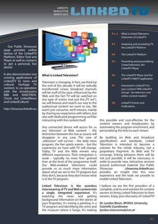 P.1
LINKEDTV
NEWSLETTER
MARCH 2015
P.1, 2 What is Linked Television,
Outcomes of LinkedTV
P.3 Analysing and annotating TV,
the LinkedTV Platform
P.4 The LinkedTV Platform
P.5 Presenting and personalising
Linked television, the
LinkedTV Player
P.6 The LinkedTV Player and the
LinkedTV HbbTV application
P.7 Interested in LinkedTV for
your content? Will LinkedTV
disrupt the television and
online content market?
P.8 LinkedTV Events and
Publications
Our Public Showcase
page provides online
demos of the LinkedTV
Platform, Editor Tool and
Player as well as contacts
to get a personal, live
demo!
It also demonstrates two
running applications of
LinkedTV to news and
cultural heritage TV
content, in co-operation
with the broadcasters
RBB and AVROTROS.
Check out LinkedNews
and LinkedCulture!
http://showcase.linkedtv.eu
What is LinkedTelevision?
Television is changing. In fact, we think by
the end of this decade it will be radically
transformed. Linear, broadcast channels
will be stuff of the past: influenced by the
Web and the fact TV will be watched on
any type of screen (not just the„TV set“),
we will browse and search our way to the
audiovisual content we want to see., We
won't just consume, we'll interact, mainly
by sharing our experience with others, but
also with dedicated programming we'll be
interacting with the content itself.
Any connected device will access for us
any television or Web content – the
distinction between the two as source will
disappear in any case. The core of
„television“ will survive – the daily news
program, the live sports events – but the
experience we have with TV will change.
Today, TV and the Web remain very
different experiences. Their integration is
weak – typically no more fine- grained
than at the level of the programme itself.
Our Web-enabled televisions could
provide us so much more information
about what we see in the TV program but
they don't, because they don't know what
is in the TV program.
Linked Television is the seamless
interweaving ofTV andWeb content into
a single, integrated experience. It's
watching the news and getting
background information on the stories at
your fingertips; it's seeing a painting in a
TV program and identifying the artist and
the museum where it hangs. It's making
this possible and cost-effective for the
content owners and broadcasters by
automating the program enrichment, and
personalising the links to each viewer.
By building on Web and broadcast
specifications and standards, Linked
Television is intended to become a
solution for the whole industry, not a
proprietary fragment. As Web and TV
converge, linking between them will be
not just possible, it will be necessary, in
order to provide new, interactive services
around audiovisual material. Our Public
Showcase (showcase.linkedtv.eu)
provides an insight into this new
experience and the tools we provide to
enable Linked Television.
I believe we are the first providers of a
complete, end-to-end solution for content
owners to bring Linked Television to their
viewers. Enjoy your discovery of LinkedTV!
Dr. Lyndon Nixon, MODUL University,
Scientific Coordinator
lyndon.nixon@modul.ac.at
 