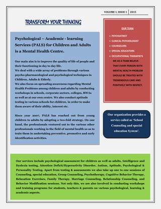 VOLUME 1, ISSUE 1 2015
TRANSFORM YOUR THINKING
OUR TEAM
PSYCHIATRIST
CLINICAL PSYCHOLOGIST
COUNSELORS
SPECIAL EDUCATORS
OCCUPATIONAL THERAPISTS
WE AS A TEAM BELIEVE
THAT EVERY PERSON WITH
MENTAL HEALTH PROBLEM
SHOULD BE TREATED WITH
TREMENDOUS CARE AND
POSITIVELY WITH RESPECT.
Psychological – Academic - learning
Services (PALS) for Children and Adults
is a Mental Health Centre.
Our main aim is to improve the quality of life of people and
their functioning in day to day life.
We deal with a wide array of problems through various
psycho-pharmacological and psychological techniques in
Children, Adults & Elderly.
We also focus on spreading awareness regarding Mental
Health Problems among children and adults by conducting
workshops in schools, corporate sectors, colleges, RWAs
as well as at our own centre. We also conduct aptitude
testing in various schools for children, in order to make
them aware of their ability, interest etc.
Since year 2007, PALS has reached out from young
children to adults by adopting a two-fold strategy. On one
hand, the professionals ventured out to the various other
professionals working in the field of mental health so as to
train them in undertaking preventive, promotive and early
identification activities.
Our services include psychological assessment for children as well as adults, Intelligence and
Dyslexia testing, Attention Deficit/Hyperactivity Disorder, Autism, Aptitude, Psychological &
Personality Testing. Apart from testing & assessments we also take up one to one sessions of
Counseling, special education, Group Counseling, Psychotherapy, Cognitive Behavior Therapy,
Relaxation Exercises, Family Therapy, Marriage Counseling, Relationship Counseling, and
Behavior Modification sessions. Not only this, we are also involved in conducting workshops
and training programs for students, teachers & parents on various psychological, learning &
academic aspects.
Our organization provides a
service called as ‘School
Counseling and special
education System’.
 