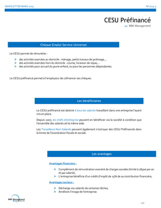 NEWSLETTER MARS 2015 N°2015-3
- 10 -
CESU Préfinancé
par BBK Management
Chèque Emploi Service Universel
Le CESU permet de rémunérer :
 des activités exercées au domicile : ménage, petits travaux de jardinage,…
 des activités exercées hors du domicile : course, livraison de repas,…
 des activités pour accueil du jeune enfant, ou pour les personnes dépendantes.
Le CESU préfinancé permet à l’employeur de cofinancer ses chèques.
Les bénéficiaires
Le CESU préfinancé est destiné à tous les salariés travaillant dans une entreprise l’ayant
mis en place.
Depuis 2007, les chefs d’entreprise peuvent en bénéficier via la société à condition que
l’ensemble des salariés ait la même aide.
Les Travailleurs Non-Salariés peuvent également s’octroyer des CESU Préfinancés dans
la limite de l’exonération fiscale et sociale.
Les avantages
Avantages financiers :
 Complément de rémunération exonéré de charges sociales (limité à 1830€ par an
et par salarié),
 L’entreprise bénéficie d’un crédit d’impôt de 25% de sa contribution financière,
Avantages sociaux :
 Décharge vos salariés de certaines tâches,
 Améliore l’image de l’entreprise.
 