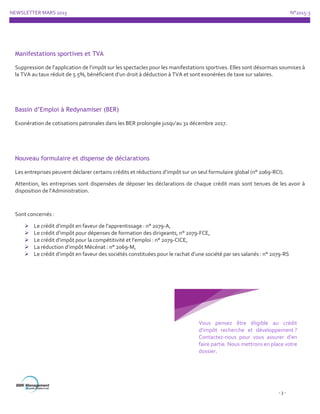NEWSLETTER MARS 2015 N°2015-3
- 3 -
Manifestations sportives et TVA
Suppression de l’application de l’impôt sur les spectacles pour les manifestations sportives. Elles sont désormais soumises à
la TVA au taux réduit de 5.5%, bénéficient d’un droit à déduction à TVA et sont exonérées de taxe sur salaires.
Bassin d’Emploi à Redynamiser (BER)
Exonération de cotisations patronales dans les BER prolongée jusqu’au 31 décembre 2017.
Nouveau formulaire et dispense de déclarations
Les entreprises peuvent déclarer certains crédits et réductions d’impôt sur un seul formulaire global (n° 2069-RCI).
Attention, les entreprises sont dispensées de déposer les déclarations de chaque crédit mais sont tenues de les avoir à
disposition de l’Administration.
Sont concernés :
 Le crédit d’impôt en faveur de l’apprentissage : n° 2079-A,
 Le crédit d’impôt pour dépenses de formation des dirigeants, n° 2079-FCE,
 Le crédit d’impôt pour la compétitivité et l’emploi : n° 2079-CICE,
 La réduction d’impôt Mécénat : n° 2069-M,
 Le crédit d’impôt en faveur des sociétés constituées pour le rachat d’une société par ses salariés : n° 2079-RS
Vous pensez être éligible au crédit
d’impôt recherche et développement ?
Contactez-nous pour vous assurer d’en
faire partie. Nous mettrons en place votre
dossier.
 