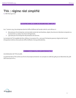 NEWSLETTER MARS 2015 N°2015-3
- 4 -
QUI ENTRE DANS LE CADRE DU REGIME REEL SIMPLIFIE ?
Au 1er
Janvier 2015, les entreprises dont le chiffre d’affaires de l’année civile N-1 est inférieur à :
 783 000€ pour les entreprises commerciales (vente de marchandises, objets, fournitures et denrées à emporter ou
à consommer sur place, fourniture de logement),
 236 000€ pour les entreprises de prestations de services.
Le montant de TVA exigible doit être inférieur à 15 000€ en N-1, sans quoi l’entreprise passe en régime réel normal
d’imposition (même si les seuils de chiffre d’affaires n’ont pas été atteints).
COMMENT ETABLIR LA DECLARATION DE TVA ?
Une déclaration de TVA annuelle.
Le paiement de la TVA se fait sous forme d’acompte semestriel. Un acompte en Juillet de 55% puis en Décembre de 40%
de la taxe due en N-1.
TVA : régime réel simplifié
Par BBK Management
 