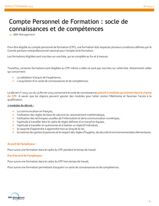 NEWSLETTER MARS 2015 N° 2015-3
- 5 -
Pour être éligible au compte personnel de formation (CPF), une formation doit respecter plusieurs conditions définies par le
Comité paritaire interprofessionnel national pour l’emploi et la formation.
Les formations éligibles sont inscrites sur une liste, qui se complète au fur et à mesure.
Toutefois, certaines formations sont éligibles au CPF même si elles ne sont pas inscrites sur cette liste. Notamment celles
qui concernent :
 La validation d’acquis de l’expérience,
 L’acquisition d’un socle de connaissances et de compétences.
Le décret n° 2015-172 du 13 février 2015 concernant le socle de connaissances prévoit 7 modules qui entrent dans le champ
du CPF. A savoir que les régions peuvent ajouter des modules pour lutter contre l’illettrisme et favoriser l’accès à la
qualification.
7 modules du décret :
 La communication en français,
 l’utilisation des règles de base de calcul et du raisonnement mathématique,
 l’utilisation des techniques usuelles de l’information et de la communication numérique,
 l’aptitude à travailler dans le cadre de règles définies d’un travail en équipe,
 l’aptitude à travailler en autonomie et à réaliser un objectif individuel,
 la capacité d’apprendre à apprendre tout au long de la vie,
 la maitrise des gestes et postures et le respect des règles d’hygiène, de sécurité et environnementales élémentaires.
Accord de l’employeur :
Pour suivre une formation dans le cadre du CPF pendant le temps de travail.
Pas d’accord de l’employeur :
Pour suivre une formation dans le cadre du CPF hors temps de travail,
Pour suivre une formation permettant d’acquérir un socle de connaissances et de compétences.
Compte Personnel de Formation : socle de
connaissances et de compétences
par BBK Management
 