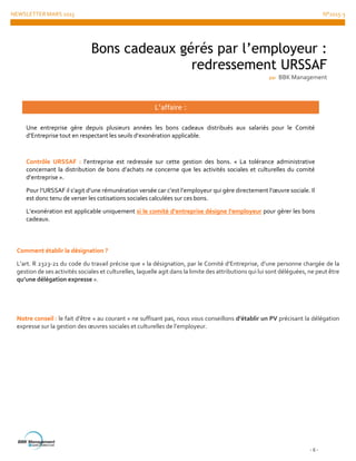 NEWSLETTER MARS 2015 N°2015-3
- 6 -
Comment établir la désignation ?
L’art. R 2323-21 du code du travail précise que « la désignation, par le Comité d’Entreprise, d’une personne chargée de la
gestion de ses activités sociales et culturelles, laquelle agit dans la limite des attributions qui lui sont déléguées, ne peut être
qu’une délégation expresse ».
Notre conseil : le fait d’être « au courant » ne suffisant pas, nous vous conseillons d’établir un PV précisant la délégation
expresse sur la gestion des œuvres sociales et culturelles de l’employeur.
Bons cadeaux gérés par l’employeur :
redressement URSSAF
par BBK Management
L’affaire :
Une entreprise gère depuis plusieurs années les bons cadeaux distribués aux salariés pour le Comité
d’Entreprise tout en respectant les seuils d’exonération applicable.
Contrôle URSSAF : l’entreprise est redressée sur cette gestion des bons. « La tolérance administrative
concernant la distribution de bons d’achats ne concerne que les activités sociales et culturelles du comité
d’entreprise ».
Pour l’URSSAF il s’agit d’une rémunération versée car c’est l’employeur qui gère directement l’œuvre sociale. Il
est donc tenu de verser les cotisations sociales calculées sur ces bons.
L’exonération est applicable uniquement si le comité d’entreprise désigne l’employeur pour gérer les bons
cadeaux.
 