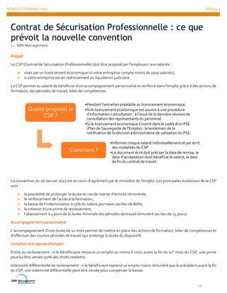 NEWSLETTER MARS 2015 N°2015-3
- 7 -
Rappel
Le CSP (Contrat de Sécurisation Professionnelle) doit être proposé par l’employeur aux salariés :
 visés par un licenciement économique (si votre entreprise compte moins de 1000 salariés),
 si votre entreprise est en redressement ou liquidation judiciaire.
Le CSP permet au salarié de bénéficier d’un accompagnement personnalisé et renforcé dans l’emploi grâce à des actions de
formation, des périodes de travail, bilan de compétences.
La convention du 26 Janvier 2015 est en cours d’agrément par le ministère de l’emploi. Les principales évolutions de la CSP
sont :
 la possibilité de prolonger la durée en cas de reprise d’activité rémunérée,
 le renforcement de l’accès à la formation,
 la baisse de l’indemnisation à 75% du salaire journalier (au lieu de 80%),
 la création d’une prime de reclassement,
 l’abaissement à 3 jours de la durée minimale des périodes de travail rémunéré (au lieu de 15 jours).
Accompagnement personnalisé
L’accompagnement d’une durée de 12 mois permet de mettre en place des actions de formation, bilan de compétences et
d’effectuer des courtes périodes de travail (qui prolonge la durée du dispositif).
Incitation à la reprise d’emploi
Prime au reclassement : si le bénéficiaire retrouve un emploi au moins 6 mois avant la fin du 10° mois du CSP, une prime
peut lui être versée (50% des droits restants).
Indemnité différentielle de reclassement : si le bénéficiaire reprend un emploi moins rémunéré que le précédent avant la fin
du CSP, une indemnité différentielle peut être versée pour compenser la baisse.
Quand proposer le
CSP ?
•Pendant l'entretien préalable au licenciement économique,
•Si le licenciement économique est soumis à une procédure
d'information-consultation : à l'issue de la dernière réunion de
consultation des représentants du personnel
•Si le licenciement économique s'inscrit dans le cadre d'un PSE
(Plan de Sauvegarde de l'Emploi) : le lendemain de la
notification de la décision admnisitrative de validation du PSE.
Comment ?
•Informer chaque salarié individuellement et par écrit
des modalités du CSP
•Le document écrit doit préciser la date de remise, le
délai d'acceptation dont bénéficie le salarié, la date
de fin du contrat de travail.
Contrat de Sécurisation Professionnelle : ce que
prévoit la nouvelle convention
par BBK Management
 