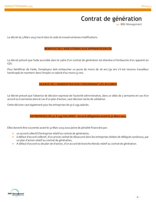 NEWSLETTER MARS 2015 N°2015-3
- 8 -
Le décret du 3 Mars 2015 inscrit dans le code du travail certaines modifications.
BENEFICE DE L’AIDE ETENDU AUX APPRENTIS EN CDI
Le décret prévoit que l’aide accordée dans le cadre d’un contrat de génération est étendue à l’embauche d’un apprenti en
CDI.
Pour bénéficier de l’aide, l’employeur doit embaucher un jeune de moins de 26 ans (30 ans s’il est reconnu travailleur
handicapé) et maintenir dans l’emploi un salarié d’au moins 57 ans.
SILENCE DE L’ADMINISTRATION CONCERNANT LES ACCORDS
Le décret prévoit que l’absence de décision expresse de l’autorité administrative, dans un délai de 3 semaines en cas d’un
accord ou 6 semaines dans le cas d’un plan d’action, vaut décision tacite de validation.
Cette décision vaut également pour les entreprises de 50 à 299 salariés.
ENTREPRISES DE 50 A 299 SALARIES : Accord obligatoire avant le 31 Mars 2015
Elles doivent être couvertes avant le 31 Mars 2015 sous peine de pénalité financière par :
 un accord collectif d’entreprise relatif au contrat de génération,
 à défaut d’accord collectif, d’un procès-verbal de désaccord dans les entreprises dotées de délégués syndicaux, par
un plan d’action relatif au contrat de génération,
 A défaut d’accord ou de plan de d’action, d’un accord de branche étendu relatif au contrat de génération.
Contrat de génération
par BBK Management
 
