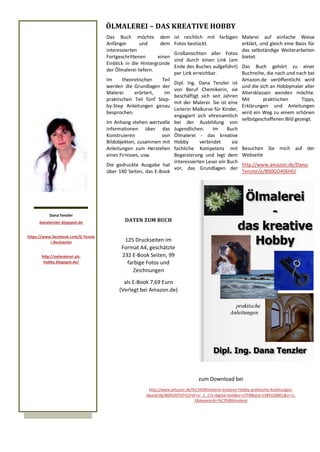 Das Buch möchte dem
Anfänger und dem
interessierten
Fortgeschrittenen einen
Einblick in die Hintergründe
der Ölmalerei liefern.
Im theoretischen Teil
werden die Grundlagen der
Malerei erörtert, im
praktischen Teil fünf Step-
by-Step Anleitungen genau
besprochen.
Im Anhang stehen wertvolle
Informationen über das
Konstruieren von
Bildobjekten, zusammen mit
Anleitungen zum Herstellen
eines Firnisses, usw.
Die gedruckte Ausgabe hat
über 140 Seiten, das E-Book
ÖLMALEREI – DAS KREATIVE HOBBY
Dana Tenzler
danatenzler.blogspot.de
https://www.facebook.com/D.Tenzle
r.Buchautor
http://oelmalerei-als-
hobby.blogspot.de/
Malerei auf einfache Weise
erklärt, und gleich eine Basis für
das selbständige Weiterarbeiten
bietet.
Das Buch gehört zu einer
Buchreihe, die nach und nach bei
Amazon.de veröffentlicht wird
und die sich an Hobbymaler aller
Altersklassen wenden möchte.
Mit praktischen Tipps,
Erklärungen und Anleitungen
wird ein Weg zu einem schönen
selbstgeschaffenen Bild gezeigt.
Besuchen Sie mich auf der
Webseite
http://www.amazon.de/Dana-
Tenzler/e/B00GO4S6H0/
ist reichlich mit farbigen
Fotos bestückt.
Großansichten aller Fotos
sind durch einen Link (am
Ende des Buches aufgeführt)
per Link erreichbar.
Dipl. Ing. Dana Tenzler ist
von Beruf Chemikerin, sie
beschäftigt sich seit Jahren
mit der Malerei. Sie ist eine
Leiterin Malkurse für Kinder,
engagiert sich ehrenamtlich
bei der Ausbildung von
Jugendlichen. Im Buch
Ölmalerei - das kreative
Hobby verbindet sie
fachliche Kompetenz mit
Begeisterung und legt dem
interessierten Leser ein Buch
vor, das Grundlagen der
DATEN ZUM BUCH
125 Druckseiten im
Format A4, geschätzte
232 E-Book Seiten, 99
farbige Fotos und
Zeichnungen
als E-Book 7,69 Euro
(Verlegt bei Amazon.de)
zum Download bei
http://www.amazon.de/%C3%96lmalerei-kreative-Hobby-praktische-Anleitungen-
ebook/dp/B00GMT0742/ref=sr_1_1?s=digital-text&ie=UTF8&qid=1384328801&sr=1-
1&keywords=%C3%B6lmalerei
 