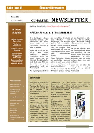 Ölmalerei NewsletterSeite 1 von 16
Februar 2015
Ausgabe 1 / 2015 ÖLMALEREI - NEWSLETTER
In dieser
Ausgabe
Haltbarkeit der
Ölgemälde
Prinzip der
Ölmalerei
Haltbarkeit der
Ölbilder
Malvorlagen
Mandarinen
und Nüsse
Buchvorstellung
Ölmalerei-das
kreative Hobby
Artikelübersicht:
Manchmal muss es
etwas mehr sein 1
Das Malen mit Öl –
Gemälde für die
Ewigkeit? 2
Heutige Ölmalerei 2
Prinzip der Ölmalerei 3
Haltbarkeit der
Ölbilder 4
Malvorlagen
Mandarinen
und Nüsse 5
Buchvorstellung
Ölmalerei – das kreative
Hobby 16
Dipl. Ing. Dana Tenzler, http://danatenzler.blogspot.de/
Es ist die Neugier – die uns
Menschen antreibt. „Wie
funktioniert die Welt?“
fragen Kinder und wir,
Erwachsenen, versuchen es
ihnen zu erklären.
Haben Sie sich schon mal
gefragt, wie unsere
Kreativität eigentlich
funktioniert? Woher der
Impuls kommt, der uns
fabelhafte Gemälde schaffen
lässt? Und wieso fühlt sich
der Eine von ihnen
angesprochen und der
Andere nicht?
Aus psychologischer Sicht ist
MANCHMAL MUSS ES ETWAS MEHR SEIN
Über mich
Mein Name ist Dana Tenzler.
Ich lebe in der Nähe von
Augsburg. Zur Malerei kam
ich auf einen Umweg über
die Fotografie und
Keramikherstellung (die ich
studiert habe).
Seit ca. 10 Jahren hat das
Malen einen festen Platz in
meinem Leben
angenommen. Ich brachte
mir autodidaktisch die
Grundlagen der Malerei bei.
Heute arbeite ich mit
verschiedenen Techniken
abstrahierte, aber auch
hyperrealistische Gemälde -
Landschaften, aber auch
Porträts von Menschen und
Tieren. Am liebsten arbeite
ich mit reduzierten
die menschliche Kreativität
eine Mischung auch
Begabungen, dem flüssigen
Denken und Assoziations-
freude. Geistige Flexibilität
und die Fähigkeit zum
Perspektivwechsel und zur
Grenzüberschreitung helfen
beim schöpferischen
Prozess.
Diese Fähigkeiten bringen
uns gute Einfälle – aber was
wären sie wert, wenn wir sie
nicht festhalten und
ausarbeiten könnten?
In dieser Hinsicht ist die
Maltechnik genauso wichtig,
wie die Kreativität an sich.
Nur der, der es schafft,
eigene Kreativität richtig
umzusetzen, kann sich frei
entfalten.
Ich bin der Meinung, dass
die Maltechniken die Helfer
sind, Komplizen, die uns
Malern helfen, sich richtig
auszudrücken. Je mehr
Komplizen man hat, umso
einfacher kann man sich
entfalten.
Lassen Sie uns über die
Hintergründe reden,
darüber, wie die Malerei
funktioniert.
Farbpaletten, so zum
Beispiel im Farbschema
braun-ocker-weiß. Mein
Lieblingsthema ist der Bezug
zwischen Licht und Schatten.
Seit mehreren Jahren
arbeite ich ehrenamtlich –
leite Malkurse für Kinder.
Ich schreibe
Anleitungsbücher für
Anfänger und
Fortgeschrittenen. Sie
beschreiben die Maltechnik
und begleiten Schritt für
Schritt beim Malen eines
bestimmten Malmotivs. Sie
finden Sie bei amazon.de als
E-Books zum Herunterladen.
Falls Sie Interesse haben,
suchen Sie beim amazon.de
einfach nach meinem
Namen oder besuchen Sie
mich auf meiner Amazon -
Autorenseite.
 