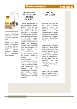 Ölmalerei Newsletter Seite 2 von 16
Schneller Verschleiß
erhöht den Umsatz
einer Ware, oder doch
nicht?
Würden Sie noch
einmal ein Gemälde
von einem Künstler
kaufen, bei dem Sie
schon negative
Erfahrung bezüglich
der Haltbarkeit
gemacht haben?
Unsere Bewunderung für
die „alten Meister“ ist unter
anderem auch auf der
Tatsache gegründet, dass
ihre Werke seit Jahr-
hunderten in demselben
Zustand blieben und nicht
kaputt gegangen sind. Denn
es ist nicht selbst-
verständlich, dass ein Werk
ewig hält. Im Gegenteil, viel
neuere und modernere
Gemälde sind verblichen
oder nachgedunkelt, mit
Rissen übersät oder
teilweise abgeplatzt.
Für die schlechte Qualität
der neueren Werke ist
teilweise die
Verkaufsstrategie
verantwortlich, bei der es
nicht um die Qualität,
sondern auf schnellen Erfolg
oder Umsatz geht. Zum
anderen sind die
ursprünglichen Rezepturen
alter Maler verloren
gegangen, die lange
Lebenszeiten der Gemälde
sicherten.
DAS MALEN MIT
ÖL – GEMÄLDE
FÜR DIE
EWIGKEIT?
HEUTIGE
ÖLMALEREI
Heutzutage brauchen wir
uns nicht wirklich
Gedanken über die
Haltbarkeit unserer Farben
machen. Die
Chemieindustrie ist soweit
fortgeschritten, dass sie die
gleichbleibende Qualität
und gute Eigenschaften
absichern kann.
Der Maler selbst kann aber
immer noch jede Menge
Fehler machen, die sein
Gemälde (obwohl es mit
hochwertigen Farben
gemalt wurde) zerstören
können. Es schadet nicht,
sich ein wenig mit der
Maltechnik und den
Eigenschaften des
verwendeten Materials zu
beschäftigen.
Lassen Sie uns einige
davon in diesem und in
den folgenden Newslettern
besprechen.
 