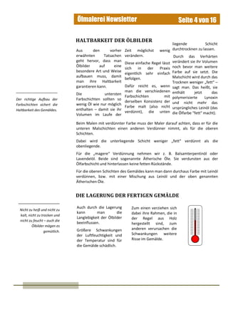 Ölmalerei Newsletter Seite 4 von 16
Aus den vorher
erwähnten Tatsachen
geht hervor, dass man
Ölbilder auf eine
besondere Art und Weise
aufbauen muss, damit
man ihre Haltbarkeit
garantieren kann.
Die untersten
Farbschichten sollten so
wenig Öl wie nur möglich
enthalten – damit sie ihr
Volumen im Laufe der
HALTBARKEIT DER ÖLBILDER
Beim Malen mit verdünnter Farbe muss der Maler darauf achten, dass er für die
unteren Malschichten einen anderen Verdünner nimmt, als für die oberen
Schichten.
Dabei wird die unterliegende Schicht weniger „fett“ verdünnt als die
obenliegende.
Für die „magere“ Verdünnung nehmen wir z. B. Balsamterpentinöl oder
Lavendelöl. Beide sind sogenannte Ätherische Öle. Sie verdunsten aus der
Ölfarbschicht und hinterlassen keine fetten Rückstände.
Für die oberen Schichten des Gemäldes kann man dann durchaus Farbe mit Leinöl
verdünnen, bzw. mit einer Mischung aus Leinöl und der oben genannten
Ätherischen Öle.
Auch durch die Lagerung
kann man die
Langlebigkeit der Ölbilder
beeinflussen.
Größere Schwankungen
der Luftfeuchtigkeit und
der Temperatur sind für
die Gemälde schädlich.
DIE LAGERUNG DER FERTIGEN GEMÄLDE
Der richtige Aufbau der
Farbschichten sichert die
Haltbarkeit des Gemäldes.
Nicht zu heiß und nicht zu
kalt, nicht zu trocken und
nicht zu feucht – auch die
Ölbilder mögen es
gemütlich.
Zeit möglichst wenig
verändern.
Diese einfache Regel lässt
sich in der Praxis
eigentlich sehr einfach
befolgen.
Dafür reicht es, wenn
man die verschiedenen
Farbschichten mit
derselben Konsistenz der
Farbe malt (also nicht
verdünnt), die unten
liegende Schicht
durchtrocknen zu lassen.
Durch das Verhärten
verändert sie ihr Volumen
noch bevor man weitere
Farbe auf sie setzt. Die
Malschicht wird durch das
Trocknen weniger „fett“ –
sagt man. Das heißt, sie
enthält jetzt das
polymerisierte Lynoxin
und nicht mehr das
ursprüngliches Leinöl (das
die Ölfarbe “fett“ macht).
Zum einen verziehen sich
dabei ihre Rahmen, die in
der Regel aus Holz
hergestellt sind, zum
anderen verursachen die
Schwankungen weitere
Risse im Gemälde.
 