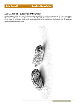 Ölmalerei NewsletterSeite 5 von 16
AUSMALBILDER – NÜSSE UND MANDARINEN
In jeder Ausgabe meiner Newsletter finden Sie einige Ausmalbilder für Kinder, die genauso gut als Malvorlagen dielen
können. Sie sind für den privaten Gebrauch vorgesehen. Sie dürfen Sie natürlich als Anregung für Ihre eigenen Bilder
nutzen, doch ich würde Sie gerne bitten, diese Malvorlagen nicht in Webseiten einzubinden oder in öffentliche
Sammlungen einzugliedern. Danke.
 