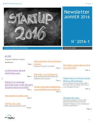 NEWSLETTER JANVIER 2016 N° 2016-1
- 1 -
Newsletter
JANVIER 2016
N° 2016-1
TOUTE L’ACTUALITE A VOTRE PORTEE DANS CE NUMERO
ACCRE
Les jeunes créateurs à nouveau
bénéficiaires
Page 2
Loi de finances 2016 et
rectificative 2015
Page 2
Extiste-il-un avantage
particulier pour inciter des amis
à investir dans ma société ?
Page 3
Nouveautés sociales 2016
Page 6
Chiffres clés 2016
SMIC, plafond de sécurité sociale…
Page 8
Mensualisation des cotisations
retraite
Pourquoi ? Pour qui ? Comment ?
Page 9
Mutuelle : cas de dispense
Quels salariés peuvent être dispensés
d’affiliation à la mutuelle ?
Page 9
Visites médicales obligatoires :
responsabilité de l’employeur
Page 11
Cotisations patronales au titre
de la pénibilité
Page 12
Organisation du temps travail :
Matrice d’Eisenhower
Vous n’embaucherez pas tout de suite ?
Comment aider vos salariés à faire face à
une surcharge de travail ?
Page 13
Question du mois :
Je souhaite embaucher. Ai-je le droit,
pendant la période de recrutement,
d’appeler l’employeur d’un candidat pour
avoir des informations ?
Page 15
 