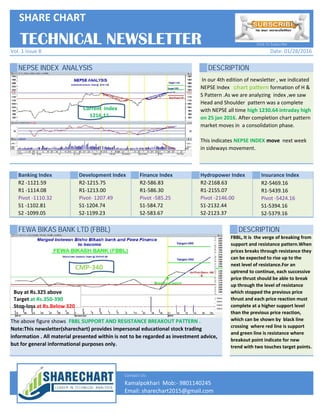 NEPSE INDEX ANALYSIS DESCRIPTION
Banking Index Development Index Finance Index Hydropower Index Insurance Index
In our 4th edition of newsletter , we indicated
NEPSE Index chart pattern formation of H &
S Pattern .As we are analyzing index ,we saw
Head and Shoulder pattern was a complete
with NEPSE all time high 1230.64 intraday high
on 25 jan 2016. After completion chart pattern
market moves in a consolidation phase.
This indicates NEPSE INDEX move next week
in sideways movement.
TECHNICAL NEWSLETTER
R2-2168.63
R1-2155.07
Pivot -2146.00
S1-2132.44
S2-2123.37
R2-5469.16
R1-5439.16
Pivot -5424.16
S1-5394.16
S2-5379.16
Date: 01/28/2016
Click To Subscribe
SHARE CHART
Vol. 1 Issue 8
R2 -1121.59
R1 -1114.08
Pivot -1110.32
S1 -1102.81
S2 -1099.05
R2-1215.75
R1-1213.00
Pivot- 1207.49
S1-1204.74
S2-1199.23
R2-586.83
R1-586.30
Pivot -585.25
S1-584.72
S2-583.67
Current Sub-Index
1178.5
Current Index
1216.11
FEWA BIKAS BANK LTD (FBBL) DESCRIPTION
Contact Us:
Email: sharechart2015@gmail.com
Kamalpokhari Mob:- 9801140245
The above figure shows FBBL SUPPORT AND RESISTANCE BREAKOUT PATTERN .
Note:This newsletter(sharechart) provides impersonal educational stock trading
information . All material presented within is not to be regarded as investment advice,
but for general informational purposes only.
R2-2168.63
R1-2155.07
Pivot -2146.00
S1-2132.44
S2-2123.37
R2-5469.16
R1-5439.16
Pivot -5424.16
S1-5394.16
S2-5379.16
FBBL, It is the verge of breaking from
support and resistance pattern.When
prices breaks through resistance they
can be expected to rise up to the
next level of resistance.For an
uptrend to continue, each successive
price thrust should be able to break
up through the level of resistance
which stopped the previous price
thrust and each price reaction must
complete at a higher support level
than the previous price reaction,
which can be shown by black line
crossing where red line is support
and green line is resistance where
breakout point indicate for new
trend with two touches target points.
R2 -1121.59
R1 -1114.08
Pivot -1110.32
S1 -1102.81
S2 -1099.05
R2-1215.75
R1-1213.00
Pivot- 1207.49
S1-1204.74
S2-1199.23
R2-586.83
R1-586.30
Pivot -585.25
S1-584.72
S2-583.67
Buy at Rs.325 above
Target at Rs.350-390
Stop-loss at Rs.Below 320
CMP-340
Email: sharechart2015@gmail.com
Kamalpokhari Mob:- 9801140245
 