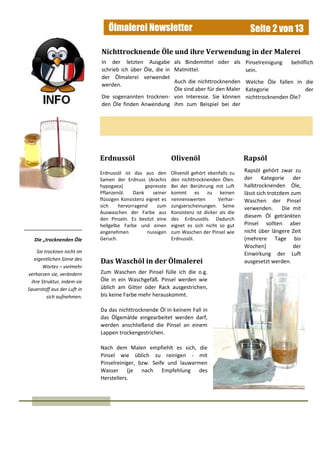 Ölmalerei Newsletter Seite 2 von 13
Die „trocknenden Öle
Sie trocknen nicht im
eigentlichen Sinne des
Wortes – vielmehr
verharzen sie, verändern
ihre Struktur, indem sie
Sauerstoff aus der Luft in
sich aufnehmen.
In der letzten Ausgabe
schrieb ich über Öle, die in
der Ölmalerei verwendet
werden.
Die sogenannten trocknen-
den Öle finden Anwendung
Nichttrocknende Öle und ihre Verwendung in der Malerei
Erdnussöl ist das aus den
Samen der Erdnuss (Arachis
hypogaea) gepresste
Pflanzenöl. Dank seiner
flüssigen Konsistenz eignet es
sich hervorragend zum
Auswaschen der Farbe aus
den Pinseln. Es besitzt eine
hellgelbe Farbe und einen
angenehmen nussigen
Geruch.
Erdnussöl
als Bindemittel oder als
Malmittel.
Auch die nichttrocknenden
Öle sind aber für den Maler
von Interesse. Sie können
ihm zum Beispiel bei der
Pinselreinigung behilflich
sein.
Welche Öle fallen in die
Kategorie der
nichttrocknenden Öle?
Olivenöl Rapsöl
Olivenöl gehört ebenfalls zu
den nichttrocknenden Ölen.
Bei der Berührung mit Luft
kommt es zu keinen
nennenswerten Verhar-
zungserscheinungen. Seine
Konsistenz ist dicker als die
des Erdnussöls. Dadurch
eignet es sich nicht so gut
zum Waschen der Pinsel wie
Erdnussöl.
Rapsöl gehört zwar zu
der Kategorie der
halbtrocknenden Öle,
lässt sich trotzdem zum
Waschen der Pinsel
verwenden. Die mit
diesem Öl getränkten
Pinsel sollten aber
nicht über längere Zeit
(mehrere Tage bis
Wochen) der
Einwirkung der Luft
ausgesetzt werden.Das Waschöl in der Ölmalerei
Zum Waschen der Pinsel fülle ich die o.g.
Öle in ein Waschgefäß. Pinsel werden wie
üblich am Gitter oder Rack ausgestrichen,
bis keine Farbe mehr herauskommt.
Da das nichttrocknende Öl in keinem Fall in
das Ölgemälde eingearbeitet werden darf,
werden anschließend die Pinsel an einem
Lappen trockengestrichen.
Nach dem Malen empfiehlt es sich, die
Pinsel wie üblich zu reinigen - mit
Pinselreiniger, bzw. Seife und lauwarmen
Wasser (je nach Empfehlung des
Herstellers.
 