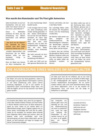 Ölmalerei NewsletterSeite 3 von 13
,
Jeder Kunstmaler ist auch ein
Handwerker. Und von wem
sollte man besser lernen als
von einem „alten Meister“?
Schon in Mittelalter
existierte ein Buch, das die
Entwicklung von Malern
beschrieben und definiert
hatte.
„Das Buch von der Malerei“
von Leonardo da Vinci,
verfasst nach dem Codex
Vaticanus Urbinas von 1270
schildert Eigenschaften und
Kenntnisse, die ein Maler
besitzen sollte, um sein
Handwerk richtig zu
beherrschen.
Denn ein Maler war damals
vor allem Handwerker, der
Was macht den Kunstmaler aus? Da Vinci gibt Antworten
Leonardo da Vincis
berühmter Traktat ist
wohl eines der am
häufigsten zitierten
Fragmente der Literatur
überhaupt.
für seine hochwertige Arbeit
bezahlt wurde.
In der heutigen Zeit ist, finde
ich, diese Einstellung nicht
minder wichtig geworden. In
den letzten Jahrhunderten
hat sich der Sinn der Malerei
verändert. Ihr Fokus liegt
heute auf der Kreativität.
Man darf aber nicht
vergessen, dass es eben die
handwerklichen Fähigkeiten
sind, die dem Maler
erlauben, seine Kreativität
auszudrücken.
Wo sieht Leonardo da Vinci
die Schwerpunkte der
Ausbildung eines Malers?
Er redet von Fleiß und von
dem genauen Betrachten der
Formen und Farben, die man
in der Natur findet.
Der zukünftige Maler sollte
die Gesetze der Perspektive
lernen und ihre Anwendung
im Bild üben.
Der Meister redet weiter von
dem Aneignen der
Größenverhältnisse, die
Menschenfiguren aufweisen,
der Beziehungen zwischen
der Länge und Größe der
Arme, Beine und der Körper.
Er betont, dass der Lehrling
die gelungenen Werke seines
Meisters studieren sollte und
ihm beim Arbeiten zusehen
sollte, um später selber das
Handwerk ausüben zu
können.
Vor Allem sollte man sich in
der Zeichnung üben, meint
der Meister, genauso wie in
dem Erfassen von Licht und
Schatten. Man solle sich in
allen Bereichen betätigen,
kein Spezialist zu werden,
denn ein Maler wäre nur
dann gut, wenn er alle
Bereiche der Malerei
abdecken kann, sagte der
alte Meister.
Diese Worte, geschrieben
vor vielen Jahrhunderten,
sind auch heute noch aktuell.
Ohne vernünftige Ausbildung
funktioniert die Malerei
nicht, denn sie steht immer
noch auf Füßen, die durch
das handwerkliche Können
gewachsen sind.
Der Maler soll zuerst die Hand gewöhnen, indem er
Zeichnungen von guter Meister Hand kopiert. Und hat
er sich diese Gewöhnung unter seines Lehrers
Anleitung angeeignet, so soll er sich nachher im
Abzeichnen guter rund-erhabener Dinge Üben, mit
Hilfe der Regeln, die wir für das Zeichnen nach Relief
geben werden.
Das Entwerfen von
Skizzen geht rasch und
lebendig vor sich, und
die Gliederzeichnung
soll nicht zu ausführlich
sein. Lasse die Lage
und Stellung der
Gliedmaßen so sein,
nachher kannst du sie
ja, wenn es dir gefällt,
ganz mit Müsse
ausführen.
Ich ermahne dich, Maler, dass, wenn du aus eigenem
Urteil oder mittelst Anderer Hinweis auf einen Fehler
in deinen Werken erkannt hast, du diese verbesserst,
damit du nicht, indem du ein solches Werk zur
Öffentlichkeit bringst, deine Trägheit zugleich mit zur
Schau stellst. Entschuldige dich nicht bei dir selbst,
indem du dir einredest, du würdest deine Schande
beim folgenden Werk wieder gut machen, denn die
Malerei stirbt nicht unmittelbar nach ihrer
Hervorbringung und durch diese selbst dahin, wie die
Musik, sie wird vielmehr auf lange hin Zeugnis von
deiner Unwissenheit ablegen.
Ich habe auch noch bei mir erfahren, wie es von nicht
geringem Nutzen sei, wenn du im Dunkeln im Bette liegst,
in der Einbildungskraft alle Flächen -Lineamente der
Formen wiederholend durchzugehen, die du vorher
studiert hattest, oder auch sonst bemerkenswerte Dinge
von feiner Spekulation. Und es ist das wirklich ein
lobenswertes Thun, und nütze, sich die Dinge im
Gedächtnis zu befestigen.
DIE AUSBILDUNG EINES MALERS IM MITTELALTER
 