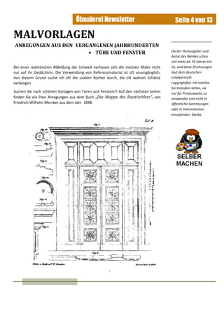 Ölmalerei Newsletter Seite 4 von 13
MALVORLAGEN
ANREGUNGEN AUS DEN VERGANGENEN JAHRHUNDERTEN
 TÜRE UND FENSTER
Bei einer realistischen Abbildung der Umwelt verlassen sich die meisten Maler nicht
nur auf ihr Gedächtnis. Die Verwendung von Referenzmaterial ist oft unumgänglich.
Aus diesem Grund suche ich oft die uralten Bücher durch, die oft wahren Schätze
verbergen.
Suchen Sie nach schönen Vorlagen von Türen und Fenstern? Auf den nächsten Seiten
finden Sie ein Paar Anregungen aus dem Buch „Die Mappe des Bautischlers“, von
Friedrich Wilhelm Mercker aus dem Jahr 1838.
Da der Herausgeber und
Autor des Werkes schon
seit mehr als 70 Jahren tot
ist, sind diese Zeichnungen
laut dem deutschen
Urheberrecht
copyrightfrei. Ich möchte
Sie trotzdem bitten, sie
nur für Privatzwecke zu
verwenden und nicht in
öffentliche Sammlungen
oder in Internetseiten
einzubinden. Danke.
 