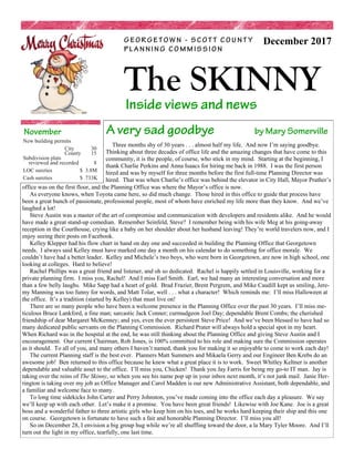 Inside views and news
The SKINNY
G E O R G E T O W N - S C O T T C O U N T Y
P L A N N I N G C O M M I S S I O N
December 2017
A very sad goodbye by Mary Somerville
Three months shy of 30 years . . . almost half my life. And now I’m saying goodbye.
Thinking about three decades of office life and the amazing changes that have come to this
community, it is the people, of course, who stick in my mind. Starting at the beginning, I
thank Charlie Perkins and Anna Isaacs for hiring me back in 1988. I was the first person
hired and was by myself for three months before the first full-time Planning Director was
hired. That was when Charlie’s office was behind the elevator in City Hall, Mayor Prather’s
office was on the first floor, and the Planning Office was where the Mayor’s office is now.
As everyone knows, when Toyota came here, so did much change. Those hired in this office to guide that process have
been a great bunch of passionate, professional people, most of whom have enriched my life more than they know. And we’ve
laughed a lot!
Steve Austin was a master of the art of compromise and communication with developers and residents alike. And he would
have made a great stand-up comedian. Remember Seinfeld, Steve? I remember being with his wife Meg at his going-away
reception in the Courthouse, crying like a baby on her shoulder about her husband leaving! They’re world travelers now, and I
enjoy seeing their posts on Facebook.
Kelley Klepper had his flow chart in hand on day one and succeeded in building the Planning Office that Georgetown
needs. I always said Kelley must have marked one day a month on his calendar to do something for office morale. We
couldn’t have had a better leader. Kelley and Michele’s two boys, who were born in Georgetown, are now in high school, one
looking at colleges. Hard to believe!
Rachel Phillips was a great friend and listener, and oh so dedicated. Rachel is happily settled in Louisville, working for a
private planning firm. I miss you, Rachel! And I miss Earl Smith. Earl, we had many an interesting conversation and more
than a few belly laughs. Mike Sapp had a heart of gold. Brad Frazier, Brent Pergrem, and Mike Caudill kept us smiling, Jere-
my Manning was too funny for words, and Matt Tolar, well . . . what a character! Which reminds me: I’ll miss Halloween at
the office. It’s a tradition (started by Kelley) that must live on!
There are so many people who have been a welcome presence in the Planning Office over the past 30 years. I’ll miss me-
ticulous Bruce Lankford, a fine man; sarcastic Jack Conner; curmudgeon Joel Day; dependable Brent Combs; the cherished
friendship of dear Margaret McKenney; and yes, even the ever persistent Steve Price! And we’ve been blessed to have had so
many dedicated public servants on the Planning Commission. Richard Prater will always hold a special spot in my heart.
When Richard was in the hospital at the end, he was still thinking about the Planning Office and giving Steve Austin and I
encouragement. Our current Chairman, Rob Jones, is 100% committed to his role and making sure the Commission operates
as it should. To all of you, and many others I haven’t named, thank you for making it so enjoyable to come to work each day!
The current Planning staff is the best ever. Planners Matt Summers and Mikaela Gerry and our Engineer Ben Krebs do an
awesome job! Ben returned to this office because he knew what a great place it is to work. Sweet Whitley Keltner is another
dependable and valuable asset to the office. I’ll miss you, Chicken! Thank you Jay Farris for being my go-to IT man. Jay is
taking over the reins of The Skinny, so when you see his name pop up in your inbox next month, it’s not junk mail. Janie Her-
rington is taking over my job as Office Manager and Carol Madden is our new Administrative Assistant, both dependable, and
a familiar and welcome face to many.
To long time sidekicks John Carter and Perry Johnston, you’ve made coming into the office each day a pleasure. We say
we’ll keep up with each other. Let’s make it a promise. You have been great friends! Likewise with Joe Kane. Joe is a great
boss and a wonderful father to three artistic girls who keep him on his toes, and he works hard keeping their ship and this one
on course. Georgetown is fortunate to have such a fair and honorable Planning Director. I’ll miss you all!
So on December 28, I envision a big group hug while we’re all shuffling toward the door, a la Mary Tyler Moore. And I’ll
turn out the light in my office, tearfully, one last time.
November
New building permits
City 30
County 15
Subdivision plats
reviewed and recorded 8
LOC sureties $ 3.8M
Cash sureties $ 733K
 