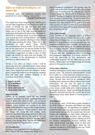 Effect of Artificial Intelligence on
human life
"Technology made large populations possible; large
populations now make technology indispensable.”
- Joseph Wood Krutch
You might have been imagining how Netflix gives
you the right suggestion on which movie or show to
watch, as though the app has been just been
personalized according to your interests. Netflix
makes use of one of the high accuracy predictive
technology and predicts the shows that you might be
interested in watching based on several parameters
such as your previous viewing history, what people
with similar taste consider watching or what time of
the day your watching the show. These are in fact
mentioned in their article "How Netflix
Recommendations System works", I'll be leaving a
link for the same below. It's not just Netflix for that
reason, most of the e-commerce website gives you
personalized suggestions on what to buy, or what
people who bought the same item also bought. All
this is because of the advancement in Artificial
Intelligence, abbreviated as AI.
AI has a vast effect on today's world. I will be
discussing about five important factors where AI has
affected the world. Before explaining more about the
same, I have listed them down for reference. At this
point I request the reader to go through the complete
blog and share your valuable feedback in the
comments down below. Thanks.
1. Impact on jobs
2. AI in healthcare
3. AI in finance
4. AI in cyber security
5. AI in crime reduction
Impact on jobs:
Frankly an AI machine, which the man himself
created is proving to be more intelligent than him.
Most of those jobs which needed a lot of human
interactions are now being done Artificial Intelligent
systems. These systems are proving to be more
useful as the efficiency they provide is high and they
are more cost effective. What's positive, there are
two things, one being the cost cutting, many
industries that had to pay a huge amount of salary are
now saving money, and two the need of software
engineers in the industry is going to increase, this is
because even though these systems are smart there
has to be someone designing these systems.
AI in healthcare:
AI plays a very important role in healthcare.
How? One of the key purpose for which AI is
used in healthcare is diagnosis. The accuracy that AI
can provide in this field will surely reduce the average
percentage of misdiagnosis by reducing the chances
of error. AI can be further used in Radiology which
involves imaging to diagnose and treat diseases with
in the human or animal body. AI can be used detect
fractures and injuries using digital image processing.
Statistics and data analysis can be used to determine
what quantity of a drug has been sold, how frequently
a practitioner has suggested the drug and to what level
has a drug been useful.
AI in cyber security:
Cyber Security is one important factor in today's
world. Despite the fact of there has been a lot of cyber
crimes that are happening, we can also see that there
has been several malware, ransomware and virus that
could corrupt data on your computer. AI can be used
to detect potential threats to the system and block
them as a safety measure. Another important concept
is the use of bio metrics. Usually passwords are used
to secure data. But considering today's technology
and computing capabilities, it is easily possible to
crack the passwords by few permutation and
combination methods. On the other side use of bio
metrics, which makes use of digital image processing
proves to be accurate and useful.
AI in crime reduction:
Artificial intelligence can be made used to detect and
prevent crime. The practical implementation would
be or rather is a crime detection system and have a
quick response team that could prevent a happening
crime. Several facts have to be considered while
building such a system in order to capture every small
information. AI can also be used in crime
investigation, locating of important evidences in
crime scenes would really prove helpful during the
investigation process. Again considering the amount
of details and precision that the system has to look
into because every small details is crucial in such a
case.
AI in finance:
In the last few years, AI has been a game changer in
the field of finance. Investors and bankers are using
AI to do investments. AI algorithms are helpful as
predictions they make are quite accurate and help the
investor make more profits. In a similar way AI is also
helping the companies to make better strategies to
reach out to the right investors and customers.
Companies are reducing on costs by making use of AI
for resource management, business analytics and
make advancements and plans based on their past
data, which in fact is one import factor for any
company irrespective of the field. As they say "Learn
from your past mistakes”.
 
