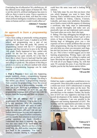 Concluding, has AI affected us? It's a definite yes, AI
has affected every single aspect of human life. This
is not the end of it, artificial intelligence has more to
offer us, there is more to come. I have a question to
all of you, What do you think, will there be a time
when artificial intelligence would have a dominating
status on human and how would it really affect us?
Abhishek V Tatachar
VII sem ISE
An approach to learn a programming
language
I have been coding or practically writing programs
and logic for the past 8 years. I studied in an ICSE
school, and programming was a part of our
curriculum right from 8th grade. My journey of
programming started with the C++ programming
language and then moved on to java in the 9th and
10th grade, finally happened to have settled with
python for the last two years. My journey of
programming was quite smooth, for a fact that I
knew this is where I have to land and I had the right
set of people, my family and my professors at school
and college to guide me. The purpose of this blog or
article is to convey an efficient method with which
learning a programming language can be made
simpler.
1. Find a Purpose: I have seen this happening,
people randomly choose a programming language
and want to start learning that language. The thing is
that before you choose a programming language,
find a purpose for programming. Erase the concept
that, just knowing a programming language will
fetch you a job. Knowing a programing language
without the knowledge of how to use that
programming language that will help you with the
project, learn the language and finish the project.
2. The art of asking: For a good
programmer, the foremost thing he has to do
is to ask questions. Why did something
happened when I wrote this piece of code?
What did I miss out in my code? How can I
make my code more efficient? Ask ask ask.
Follow communities, and one such supportive
community is the Stack Overflow community,
you can literally find solutions to most of your
coding questions on Stack Overflow.
Understand that there is someone else who
was also once stuck at the same point. He
would havefound a solution and that solution
could help you. And another important thing,
give back to the community. You find a
solution, consider sharing it, someone else
could have the same issue and is looking for a
solution.
3. Take baby steps: So, now that you know what
you which language you want to learn. Start
learning. Find a suitable course, there are a lot of
them available on Udemy, Udacity, Coursera,
LinkedIn, and many more platforms. Remember,
never finish a course with the urgency of obtaining
a certificate, take baby steps in understanding
every concept thoroughly and make sure you
practically type out and implement each concept.
You learn when you write, that’s the logic.
4. Debug: This step, debugging has thought me a
lot. I find it very interesting when I get to solve
errors, or bugs my friends encounter at college.
Solving bugs or debugging gives you a vast
exposure on how to tackle problems that can arise
while programming. Having this knowledge will
not only help you when you encounter such bugs,
but also lets you know why something happened.
So, yes. This is how I would suggest you to start
learning programming. Writing logics and code
are so much fun if we are willing to explore and
learn. Develop the right skills in the journey. And
I’ll wish all of you Happy Coding. So, with that
said, I’ll conclude this post, if you find this post
helpful, just hit the like button and do follow.
Abhishek V Tatachar
VII sem ISE
Testimonials
Global has made a significant contribution to my
own growth. I have been able to push my talents to
a whole new level. GAT's infrastructure is among
the best, and it is what sticks out the most. The
nicest element of GAT is the opportunities
provided here to the students. Further, the faculty
here at GAT are very supportive and help in the
overall development of the student. Being placed
in over 3 companies, I am very greatful to the
placement and training department of GAT. The
facilities and the opportunities provided, in terms
of placement training, here are immense. The
department has been very supportive and helpful
as and when required.
Vishwas K V
VII Sem
Placed at Hitachi Vantara
 