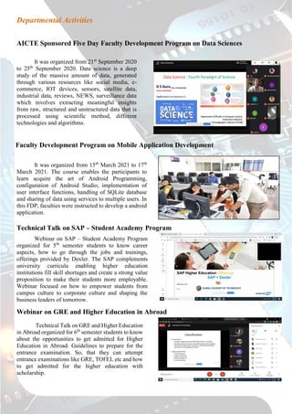 Departmental Activities
AICTE Sponsored Five Day Faculty Development Program on Data Sciences
It was organized from 21st
September 2020
to 25th
September 2020. Data science is a deep
study of the massive amount of data, generated
through various resources like social media, e-
commerce, IOT devices, sensors, satellite data,
industrial data, reviews, NEWS, surveillance data
which involves extracting meaningful insights
from raw, structured and unstructured data that is
processed using scientific method, different
technologies and algorithms.
Faculty Development Program on Mobile Application Development
It was organized from 15th
March 2021 to 17th
March 2021. The course enables the participants to
learn acquire the art of Android Programming,
configuration of Android Studio, implementation of
user interface functions, handling of SQLite database
and sharing of data using services to multiple users. In
this FDP, faculties were instructed to develop a android
application.
Technical Talk on SAP – Student Academy Program
Webinar on SAP – Student Academy Program
organized for 5th
semester students to know career
aspects, how to go through the jobs and trainings,
offerings provided by Dexler. The SAP complements
university curricula enabling higher education
institutions fill skill shortages and create a strong value
proposition to make their students more employable.
Webinar focused on how to empower students from
campus culture to corporate culture and shaping the
business leaders of tomorrow.
Webinar on GRE and Higher Education in Abroad
Technical Talk on GRE and Higher Education
in Abroad organized for 6th
semester students to know
about the opportunities to get admitted for Higher
Education in Abroad. Guidelines to prepare for the
entrance examination. So, that they can attempt
entrance examinations like GRE, TOFEL etc and how
to get admitted for the higher education with
scholarship.
 