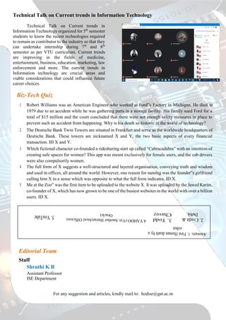 Technical Talk on Current trends in Information Technology
Technical Talk on Current trends in
Information Technology organized for 5th
semester
students to know the recent technologies required
to remain as contributor to the industry so that they
can undertake internship during 7th
and 8th
semester as per VTU curriculum. Current trends
are improving in the fields of medicine,
entertainment, business, education, marketing, law
enforcement and more. The current trends in
Information technology are crucial areas and
viable considerations that could influence future
career choices.
Biz-Tech Quiz
1. Robert Williams was an American Engineer who worked at Ford‟s Factory in Michigan. He died in
1979 due to an accident while he was gathering parts in a storage facility. His family sued Ford for a
total of $15 million and the court concluded that there were not enough safety measures in place to
prevent such an accident from happening. Why is his death so historic in the world of technology?
2. The Deutsche Bank Twin Towers are situated in Frankfurt and serve as the worldwide headquarters of
Deutsche Bank. These towers are nicknamed X and Y, the two basic aspects of every financial
transaction. ID X and Y.
3. Which fictional character co-founded a ridesharing start up called “Cabracadabra” with an intention of
creating safe spaces for women? This app was meant exclusively for female users, and the cab drivers
were also compulsorily women.
4. The full form of X suggests a well-structured and layered organisation, conveying truth and wisdom
and used in offices, all around the world. However, one reason for naming was the founder‟s girlfriend
calling him X in a sense which was opposite to what the full form indicates. ID X.
5. Me at the Zoo‟ was the first item to be uploaded to the website X. It was uploaded by the Jawed Karim,
co-founder of X, which has now grown to be one of the busiest websites in the world with over a billion
users. ID X.
Editorial Team
Staff
Shruthi K R
Assistant Professor
ISE Department
For any suggestion and articles, kindly mail to: hodise@gat.ac.in
 