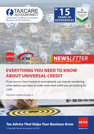 Continue reading at page 2
If you are on a low income or unemployed, you may be wondering
what options you have to make ends meet while you are looking for
a job.
KNOW ABOUT UNIVERSAL CREDIT
WEEK
29
EVERYTHING YOU NEED TO KNOW
ABOUT UNIVERSAL CREDIT
Member Firm
© Copyright Taxcare Accountancy Ltd 2021.
Tax Advice That Helps Your Business Grow
Member Firm
 