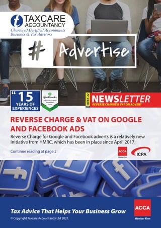 Continue reading at page 2
Reverse Charge for Google and Facebook adverts is a relatively new
initiative from HMRC, which has been in place since April 2017.
REVERSE CHARGE & VAT ON ADVERT
WEEK
32
REVERSE CHARGE & VAT ON GOOGLE
AND FACEBOOK ADS
Member Firm
© Copyright Taxcare Accountancy Ltd 2021.
Tax Advice That Helps Your Business Grow
Member Firm
 