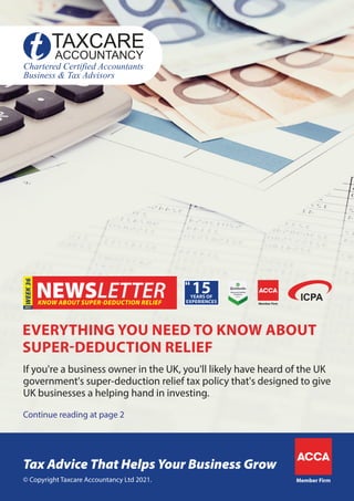 KNOW ABOUT SUPER-DEDUCTION RELIEF
WEEK
36
Continue reading at page 2
If you're a business owner in the UK, you'll likely have heard of the UK
government's super-deduction relief tax policy that's designed to give
UK businesses a helping hand in investing.
EVERYTHING YOU NEED TO KNOW ABOUT
SUPER-DEDUCTION RELIEF
Member Firm
© Copyright Taxcare Accountancy Ltd 2021.
Tax Advice That Helps Your Business Grow
Member Firm
 