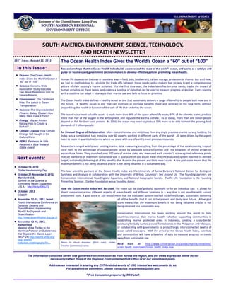 SOUTH AMERICA ENVIRONMENT, SCIENCE, TECHNOLOGY,
                                      AND HEALTH NEWSLETTER
205 t h issue, August 22, 2012
                                            The Ocean Health Index Gives the World’s Ocean a “60” out of “100”
    In this issue:                          Researchers hope that the Ocean Health Index builds awareness of the state of the world’s ocean, and works as a catalyst and
                                            guide for business and government decision-makers to develop effective policies promoting ocean health.
    Oceans: The Ocean Health
     Index Gives the World’s Ocean a        Human life depends on the seas in countless ways—food, jobs, biodiversity, carbon storage, protection of shores. But until now,
     “60” out of “100”.                     we had no methodology to calculate the trade-offs between these needs; policy-makers had no way to get a comprehensive
    Science: Genome-Wide                   picture of their country’s marine activities. For the first time ever, the Index identifies ten vital needs, tracks the impact of
     Association Study Indicates            human activities on these needs, and creates a baseline of data that can be used to measure progress or decline. Every country
     Two Novel Resistance Loci for
                                            with a coastline can adapt it to analyze their marine use and help to focus on priorities.
     Severe Malaria.
    Environment: The Cardboard             The Ocean Health Index defines a healthy ocean as one that sustainably delivers a range of benefits to people both now and in
     Bike, The Latest in Green
                                            the future. A healthy ocean is one that can maintain or increase benefits (food and services) in the long term, without
     Transportation.
                                            jeopardizing the health or function of the web of life that underlies the ocean.
    Science: The Unprecedented
     Phoenix Galaxy Cluster: How
                                            The ocean is our most valuable asset. It holds more than 98% of the space where life exists, 97% of the planet’s water, produce
     Many Stars Does it Form?
                                            more than half of the oxygen in the atmosphere, and regulate the earth’s climate. As of today, more than one billion people
    Energy: May an Ancient                 depend on fish for their basic protein. By 2050, the ocean may need to produce 70% more to be able to meet the growing food
     Recipe Help to Create a
     Biofuel?
                                            demands of 9 billion people.
    Climate Change: How Climate
                                            An Unusual Degree of Collaboration. More comprehensive and ambitious than any single previous marine survey, building the
     Change Got Caught in the
     Culture Wars
                                            Index was a complicated task involving over 60 experts working in different parts of the world. All were driven by the urgent
                                            need to know in quantitative terms where we stand with one of earth’s most precious resources.
    PERU: Pantanos de Villa
     Received A Blue Wetland
     Globe Award.                           Researchers ranged widely over existing marine data, measuring everything from the percentage of live coral covering tropical
                                            coral reefs to the percentage of coastal people served by adequate sanitary facilities and the kilograms of shrimp grown on
                                            aquaculture farms. They crunched over 200 sets of marine data, and measured each country’s score against reference points
    Next events:                            that set standards of maximum sustainable use. A goal score of 100 would mean that the evaluated system reached its defined
                                            target, sustainably delivering all of the benefits that it can in the present and likely near future. A low goal score means that the
                                            maximum benefit is not being obtained and/or is not being obtained in a sustainable way.
   October 15, 2012
    Global Handwashing Day                  The lead scientific partners of the Ocean Health Index are the University of Santa Barbara’s National Center for Ecological
   October 31-November3, 2012,             Synthesis and Analysis in collaboration with the University of British Columbia’s Sea Around Us. The founding partners are
    Maryland-U.S.                           Conservation International, New England Aquarium, and National Geographic Society. Pacific Life Foundation is the Founding
    Summit on the Science of                Presenting Sponsor. Darden Foundation was a founding donor.
    Eliminating Health Disparities,
    U.S.A. http://bit.ly/KWIuT0
                                            How the Ocean Health Index Will Be Used. The Index can be used globally, regionally or for an individual bay. It allows for
   October, 2012                           direct comparison across different aspects of ocean health and different locations in a way that is not possible with current
    COBER                                   assessment tools. A goal score of 100 would mean that the evaluated system reached its defined target, sustainably delivering
   November 12-15, 2012, Israel                                                           all of the benefits that it can in the present and likely near future. A low goal
    Fourth International Conference on                                                     score means that the maximum benefit is not being obtained and/or is not
    Drylands, Deserts and                                                                  being obtained in a sustainable way.
    Desertification: Implementing
    Rio+20 for Drylands and
    Desertification                                                                          Conservation International has been working around the world to help
    http://www.desertification.bgu.ac.il/                                                    countries improve their marine health—whether supporting communities in
   November 12-16, 2012,
                                                                                             establishing marine protected areas in Indonesia, creating a cross-border
    Switzerland                                                                              sanctuary for baby turtles around Turtle Islands in the Philippines and Malaysia,
    Meeting of the Parties to the                                                            or collaborating with governments to protect large, inter-connected swaths of
    Montreal Protocol on Substances                                                          ocean called seascapes. With the arrival of the Ocean Health Index, scientists
    that Deplete the Ozone Layer                                                             and communities will have a baseline of data to measure progress or trends
    (MOP 24) http://ozone.unep.org/                                                          away from sustainable use.
    new_site/en/
    historical_meetings.php?in...           Photo by Paulo Brandao (flickr user). Under
                                                                                        Read    more     at:    http://www.conservation.org/global/marine/initiatives/
                                            Creative Commons License.
                                                                                        ocean_health_index/pages/ocean_health_index.aspx


            The information contained herein was gathered from news sources from across the region, and the views expressed below do not
                             necessarily reflect those of the Regional Environmental HUB Office or of our constituent posts.

                                 Addressees interested in sharing any ESTH-related events of USG interest are welcome to do so.
                                             For questions or comments, please contact us at quevedoa@state.gov.

                                                                  * Free translation prepared by REO staff.
 