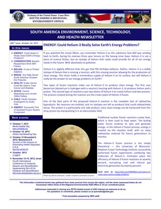 SOUTH AMERICA ENVIRONMENT, SCIENCE, TECHNOLOGY,
                                     AND HEALTH NEWSLETTER
208 t h issue, October 1st, 2012
                                          ENERGY: Could Helium-3 Really Solve Earth’s Energy Problems?
 In this issue:
  ENERGY: Could Helium-3                 If you watched the movie Moon, you remember Helium-3 as the substance Sam Bell was sending
     Really Solve Earth’s Energy          back to Earth, during his onerous three year tenure on the Sarang lunar base. Helium-3 is not a
     Problems?
                                          piece of science fiction, but an isotope of helium that really could provide for all of our energy
    CONSERVATION: Bycatch
     Researchers Work With                needs in the future. With absolutely no pollution.
     Fishers.
    BOLIVIA: A Law to Protect            Helium-3 is slightly different than the gas that fills birthday balloons. Rather, Helium-3 is a stable
     Dolphins.                            isotope of helium that is missing a neutron, with this missing neutron allowing for the production of
    BRAZIL: Soy Rally Sends              clean energy. The moon holds a tremendous supply of Helium-3 on its surface, but will Helium-3
     South American Growers
     Into Pastures.
                                          really be the answer to our energy problems on Earth?
    HEALTH: Snake Venom
     Could Be Used to Treat               Two types of fusion reactions make use of Helium-3 to produce clean energy. The first uses
     Cancer and Diabetes.                 deuterium (deuterium is hydrogen with a neutron) reacting with Helium-3, to produce helium and a
    SPACE: Cosmic                        proton. The second type of reactions uses two atoms of helium-3 to create helium and two protons.
     Magnifying Lens Unveils
     Oldest Galaxy.
                                          The protons created during the reaction are the crown jewel of Helium-3 fusion.
    CHILE: Pacific Paradise
     Endangered by Goats,                 One of the best parts of the proposed Helium-3 reaction is the complete lack of radioactive
     Cats.                                byproducts. No neutrons are emitted, and no isotopes are left as products that could radioactively
    ENERGY: Successful Test              decay. The proton is a particularly nice side product, since clean energy can be harnessed from this
     of Important Fusion Reactor
     Component.
                                          stray proton by manipulating it in an electrostatic field.

 Next events:                                                                                         Traditional nuclear fission reactions create heat,
                                                                                                      which is then used to heat water. The boiling
 October 1, 2012                                                                                     water forces turbines to spin and generate
  World Habitat Day                                                                                   energy. In the Helium-3 fusion process, energy is
  www.unhabitat.org
 October 15, 2012                                                                                    created via the reaction itself, with no nasty
  Global Handwashing Day                                                                              radioactive material for future generations to
 October 31-November3,                                                                               monitor.
  2012, Maryland-U.S.
  Summit on the Science of                                                                            The Helium-3 fusion process is not simply
  Eliminating Health Disparities,
  U.S.A.                                                                                              theoretical — the University of Wisconsin-
  http://bit.ly/KWIuT0                                                                                Madison Fusion Technology Institute successfully
 October, 2012                                                                                       performed fusion experiments combining two
  COBER                                                                                               molecules of Helium-3. Estimates place the
 November 12-15, 2012, Israel                                                                        efficiency of Helium-3 fusion reactions at seventy
  Fourth International
  Conference on Drylands,                                                                             percent, out-pacing coal and natural gas
  Deserts and Desertification:                                                                        electricity generation by twenty percent.
  Implementing Rio+20 for
  Drylands and Desertification                                                                        Read more at: http://io9.com/5908499/could-helium+3-
  http://www.desertification.bgu.ac.il/
                                                                                                      really-solve-earths-energy-problems
                                          Photo by Steve Jurvetson. Under Creative Commons License.


           The information contained herein was gathered from news sources from across the region, and the views expressed below do not
                            necessarily reflect those of the Regional Environmental HUB Office or of our constituent posts.

                               Addressees interested in sharing any ESTH-related events of USG interest are welcome to do so.
                                           For questions or comments, please contact us at quevedoa@state.gov.

                                                              * Free translation prepared by REO staff.
 