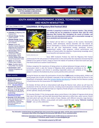 SOUTH AMERICA ENVIRONMENT, SCIENCE, TECHNOLOGY,
                                       AND HEALTH NEWSLETTER
209 t h issue, October 18, 2012
                                            COLOMBIA: IX Migratory Bird Festival 2012
    In this issue:
                                                                                    Colombia is preparing to welcome the extreme travelers. They already
  Colombia: IX Migratory Bird                                                      are coming and we are preparing to welcome them with the ninth
     Festival 2012.                                                                 Migratory Bird Festival that, throughout the month of October, will
  Climate Change: The Blue                                                         feature fun and educational activities with a conservation message on
     Carbon Solution.                                                               these wonderful and charismatic species.
  Climate Change: Global
     Warming Causing Antarctic
     Ice to Expand.
                                                                                    The Festival will be held in 4 regions of the country: Roncesvalles
    Science: Arctic and
                                                                                    (Tolima); Jardín (Antioquia), Génova (Quindío) and San Vicente de
     Southern Oceans Appear to                                                      Chucurí (Santander); a variety of activities have been scheduled within
     Determine the Composition                                                      which we will have observational outings, workshops, lectures,
     of Microbial Populations.                                                      neighborhood outlets, radio programs, cultural performances and
    Conservation: Billions                                                         parades all framed within the objective of generating knowledge about
     Required to Meet
                                                                                    these beautiful and important visitors.
     Conservation Targets.
                                            PostER by Albán Banco Luna.
    Conservation: Illegal
     Hunting, Wildlife trade May                                           Since 2004 Fundación ProAves has held the Migratory Bird Festival
     Cause Conservation Crisis.             continuously for the sole purpose of making known to the communities the importance of preserving the
    Space: An Unusually                    habitats of our guests of honor, trying to ensure the habitat of hundreds of birds that travel each year
     Pristine Piece of Mars.                from North America to southern South America.
    Water: Excellent Idea to
     Purify Water from Navajo.              ProAves recognizes the importance of taking actions to achieve behavioral changes aimed at
    Environment: UNEP                      conservation which is why the Festival of Migratory Birds symbolically contributes to the
     Painting Competition for
                                            promotion, recognition and interest in providing responsible actions and solidarity of the
     Children.
                                            people in relation to the biodiversity of our country and the entire continent.

    Next events:                            During the festival we expect the participation of more than 5,000 people including adults, children and
                                            young people from all parts of Colombia, especially in the municipality of San Vincent de Chucurí in the
   October 31-November3,                   department of Santander, where the Cerulean Warbler Bird Reserve is located, the first Reserve created
    Maryland-U.S.
    Summit on the Science of
                                            in South America for the conservation of a migratory bird.
    Eliminating Health Disparities,
    U.S.A. http://bit.ly/KWIuT0             On October 20 there will be an observational walk along the Reserve trails, where we will have the
   November 5-8, Lima-Peru                 involvement of the San Vicente community, including several educational institutions and the Mayor of
    RedLAC’s 14th General Assembly
                                            the municipality; during the walk we hope our migratory friends will give us a chance to admire them in
   November 12-14, SP- Brazil
                                            all their splendor, beauty and strength.
    II International Conference on
    Epidemiology
    http://www.cve.saude.sp.gov.br/         On Saturday October 27 the closing parade, whose central theme is the habitat of migratory birds during
    conferencia/cve_conf.htm
                                            their stay in the tropics, will close with decorated floats adorned as coffee trees, water sources, forests
   November 12-15, 2012, Israel
                                            and birds which will roam the main streets of town, likewise, with different costumes, large banners,
    Fourth International Conference
    on Drylands, Deserts and                dances and plays by children, young people and adults around the town saying "Welcome traveling
    Desertification: Implementing           friends". Join us in the celebration.
    Rio+20 for Drylands and
    Desertification
    http://www.desertification.bgu.ac.il/                                    With support from:


             The information contained herein was gathered from news sources from across the region, and the views expressed below do not
                              necessarily reflect those of the Regional Environmental HUB Office or of our constituent posts.

                                 Addressees interested in sharing any ESTH-related events of USG interest are welcome to do so.
                                             For questions or comments, please contact us at quevedoa@state.gov.

                                                                     * Free translation prepared by REO staff.
 