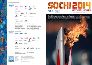 SOCHI 2014 | Quarterly Newsletter
The Organizing Committee for the XXII Olympic
and XI Paralympic Winter Games of 2014 in Sochi
40 Bolshaya Ordynka str., Moscow, Russia, 119017
Phone: +7 495 984 2014
This edition was prepared with the assistance
of Kommersant Publishing House
FIND OUT
MORE
ABOUT
THE GAMES
IN SOCHI
The Olympic flame lights up Russia | The IOC gives Sochi preparations
the thumbs up | With 100 Days To Go, Sochi is accessible! | Winter Games tickets on sale –
don’t miss out! | Sochi 2014 volunteers get ready to welcome the world | Cultural Olympiad:
winning talents to wow guests of the Games
Sochi 2014 Newsletter | Issue 20 | December 2013
 