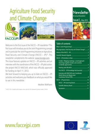 Agriculture Food Security                                                                                                          Newsletter
        and Climate Change
                                                                                                                                           [Bi-annual Newsletter]

                                                                                                                                           Issue1, May 2012




                                                                                                                                                                                        Photos : ©INRA / ©Shutterstock / ©fotolia
                                                                                                Table of contents
Welcome to the first issue of the FACCE – JPI newsletter! This
                                                                                                What is Joint Programming?............................................... 2
first issue will introduce you to the Joint Programming concept                                 Why Agriculture, Food Security and Climate Change?......... 2
and in particular the Joint Programming Initiative on Agriculture,                              History of the FACCE – JPI................................................... 3
Food Security and Climate Change (FACCE – JPI)*. This                                           Scientific Research Agenda................................................. 4
newsletter complements the website: www.faccejpi.com.                                           FACCE – JPI Activities to Date............................................. 5

This issue features updates on FACCE – JPI activities and an                                         Funders / Mapping meetings: a novel approach
                                                                                                     that brings together funders and scientists
interview with the coordinators of the FACCE – JPI pilot action:                                     to identify opportunities............................................... 5
the project FACCE MACSUR, which was officially approved                                              Working with ERA-NETs............................................... 5

for funding on April 11, 2012.                                                                       First FACCE – JPI Knowledge Hub launched................. 7
                                                                                                     Interview with MACSUR main Coordinator
We look forward to keeping you up to date on FACCE – JPI                                             Martin Banse and deputy main
activities and welcome your feedback on what you would like                                          Coordinator Richard Tiffin............................................. 8
                                                                                                FACCE – JPI governance.................................................... 10
to see in this newsletter.
                                                                                                     FACCE – JPI Governing Board..................................... 10
                                                                       Heather McKhann               Scientific Advisory Board............................................ 11
                                                                                                     Secretariat.................................................................. 11
* FACCE CSA is funded by the European Union under the 7th Framework (Contract number 277610).




www.faccejpi.com
 