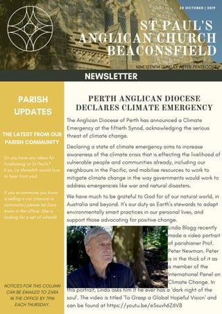 ST PAUL'S
ANGLICAN CHURCH
BEACONSFIELD
NINETEENTH SUNDAY AFTER PENTECOST
20 OCTOBER | 2019
NEWSLETTER
PARISH
UPDATES
THE LATEST FROM OUR
PARISH COMMUNITY
NOTICES FOR THIS COLUMN
CAN BE EMAILED TO ZARA
IN THE OFFICE BY 7PM
EACH THURSDAY.
Do you have any ideas for
fundraising at St Paul's?
If so, Liz Meredith would love
to hear from you!
If you or someone you know
is selling a car (manual or
automatic) please let Zara
know in the office. She is
looking for a set of wheals!
PERTH ANGLICAN DIOCESE
DECLARES CLIMATE EMERGENCY
The Anglican Diocese of Perth has announced a Climate
Emergency at the fiftieth Synod, acknowledging the serious
threat of climate change.
Declaring a state of climate emergency aims to increase
awareness of the climate crisis that is effecting the livelihood of
vulnerable people and communities already, including our
neighbours in the Pacific, and mobilise resources to work to
mitigate climate change in the way governments would work to
address emergencies like war and natural disasters.
We have much to be grateful to God for of our natural world, in
Australia and beyond. It's our duty as Earth's stewards to adapt
environmentally smart practices in our personal lives, and
support those advocating for positive change.
Linda Blagg recently
made a video portrait
of parishioner Prof.
Peter Newman. Peter
is in the thick of it as
a member of the
International Panel on
Climate Change. In
this portrait, Linda asks him if he ever has a ‘dark night of the
soul'. The video is titled 'To Grasp a Global Hopeful Vision' and
can be found at https://youtu.be/e5suvh6Z6V8
 
