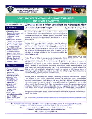 SOUTH AMERICA ENVIRONMENT, SCIENCE, TECHNOLOGY,
                                  AND HEALTH NEWSLETTER
213 t h issue, December 19, 2012
                                   COLOMBIA: Debate Between Government and Archeologists About
    In this issue:                 Underwater Cultural Heritage*        By Alejandra de Vengoechea
 Colombia: Debate                 The Colombian National Congress voted by an overwhelming margin
    Between Government and         to contract marine exploration companies in the management of
    Archeologists About
    Underwater Cultural
                                   shipwrecks, considering this the best option to underwater cultural
    Heritage.                      heritage. As payment, these companies will receive up to 50% of
   Chile: Torres del Paine        what they find.
    Reborn From the Ashes.
   Health: Huayllabambana.        Although Bill Nº125-2011 requires the Senate’s approval to become
   Ecuador: Will Ask OPEC         law before June 2013, this voting showed the way. It is obvious that
    to Analyze Proposal            Colombia is against ratification of the UNESCO Convention on the
    Against Climate Change.        Protection of the Underwater Cultural Heritage, which sets forth that
   Brazil: Frontiers of           any archeological remain located under water –a simple pan or a
    Science Conference.
                                   gold bar– is heritage, belongs to the corresponding nation and
   Science: Farm Soils
    Determine Envrionmental        cannot be put on sale.
    Fate of Phosphorous                                                                                            Underwater excavation. Photo by   Wessex

   Climate Change: Will For the Ministry of Culture it is very important to legalize this theme. Archeology (flickr user). Under Creative
                                                                                                     Commons License.
    Exacerbate Migration and
                         “The underwater area is as large as the inland territory, more than
    Increase Conflict.   900,000km2,” explained Ernesto Montenegro, Deputy Director of the Colombian Institute of
                         Anthropology and History, at the Congress. “There is no doubt that the nature of underwater
 Next events:            objects is different to objects on land, due to their inaccessibility. If there is an object below 200m
                         under the sea, it is not humanly possible to reach it, we require technology.” The law will allow the
 February 1, 2013       State to enter into association with private investors, at national or international levels. As
  REO S&T School Contest Montenegro explained, the law pretends to guarantee the right of people from all countries to
  Launching              know this heritage, either on site or at marine museums.
 February 4, 2013
    World Cancer Day
                                   However, many in the scientific and academic community are opposed to this decision. Carlos del
 March 22, 2013
    World Water Day                Cairo, director of Terra Firme, a foundation studying the underwater cultural and historical
 March 23, 2013                   patrimony of Colombia since 2006, explained that when objects are taken out from water, historical
    Earth Hour                     information is lost. “This law is focused on rescuing two shipwrecks in particular —the San Jose
 April17-19, 2013                 galleon and the Luiz Fernandez fleet. There are two opposite groups. One group seeks economic
  IFT Energy                       benefits and the other one seeks knowledge and to recover a large part of Colombian history that is
  Santiago, Chile                  under the sea. In my view, this law is regulating piracy,” said Terra Firme Director, Carlos del Cairo.
 April 22, 2013
  Earth Day
                                   A rough figure estimates the value of underwater remains in about 500,000 million dollars, only for
 June 5, 2013
  World Environment Day
                                   the San Jose galleon.
 July 10-12, 2013
  Eolica, Buenos Aires,            Read more at: http://www.abc.es/cultura/20121212/abci-colombia-reacciones-patrimonio-cazatesoros-201212111946.html
  Argentina


          The information contained herein was gathered from news sources from across the region, and the views expressed below do not
                           necessarily reflect those of the Regional Environmental HUB Office or of our constituent posts.

                           Addressees interested in sharing any ESTH-related events of USG interest are welcome to do so.
                                       For questions or comments, please contact us at quevedoa@state.gov.

                                                      * Free translation prepared by REO staff.
 