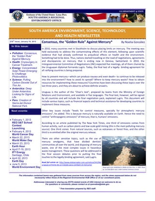 SOUTH AMERICA ENVIRONMENT, SCIENCE, TECHNOLOGY,
                                  AND HEALTH NEWSLETTER
216 t h issue, January 16, 2012
                                    Consensus, the “Golden Rule” Against Mercury*                                                       By Noelia González
 In this issue:
                                    In 2010, many countries met in Stockholm to discuss placing limits on mercury. The meeting was
                                    held exclusively to address the contaminating effects of this element, following upon scientific
 Pollution: Consensus,
                                    evidence that had already confirmed its prejudicial effects on health and the environment.
  the “Golden Rule”
  Against Mercury.                  Something had to be done. Thus, nations started travelling on the road of negotiations, agreements
 Health: Cryosurgery in            and discrepancies on mercury, that is ending now in Geneva, Switzerland. In 2010, the
  Cancer Treatment.                 Intergovernmental Committee of Negotiations (INC) expected five meetings, all of them chaired by
 Energy: Concentrated              the Uruguayan diplomat Fernando Lugris. Today, the final text of a legally- binding agreement for
  Solar Power Emerging              all ratifying countries is being prepared.
  to Challenge
  Photovoltaics.                    How to prevent mercury—which can produce nausea and even death– to continue to be released
 Science: Pulling                  into the environment? How to avoid its spread? Where to keep mercury waste? How to obtain
  Carbon Dioxide Out of             resources for implementing these measures? Countries have been discussing these topics over the
  Thin Air.                         last three years, and they are about to achieve definite answers.
 Antarctica: Deep
  Under Antarctica,                 Uruguay is the author of the “Chair’s text”, prepared by teams from the Ministry of Foreign
  Looking for Signs of              Relations and Environment, and available in five languages. The final text, however, will be signed
  Life.                             by all countries and will include the final negotiation pack, explained Lugris. This document will
 Peru: Creation of                 include various topics, such as financial aspects and technical assistance for developing countries to
  Sierra del Divisor
                                    implement these measures.
  National Park.
 Next events:                       Other key issues include “levels for control measures, specially for atmospheric mercury
                                    emissions”, he added. This is because mercury is naturally available on Earth. Hence the need to
                                    control “anthropogenic emissions” of mercury, that is, humans’ emissions.
 February 1, 2013
  REO S&T School                    According to an article published by The New York Times, one third of emissions comes from
  Contest                           human activity, such as carbon plants and low-scale gold mining (this is the main polluting mercury
  Launching                         source). One third comes from natural sources, such as volcanoes or forest fires, and the other
 February 4, 2013                  third is re-emitted after the original mercury release.
  World Cancer Day
 March 22, 2013                    There are other sensitive topics, such as the use of
  World Water Day
                                    mercury amalgams, that have divided dentists’
 March 23, 2013                    communities all over the world, and disposing of mercury
  Earth Hour
                                    waste, one of the most complex issues in hazardous
 April17-19, 2013
                                    waste management. These questions will be addressed in
  IFT Energy
  Santiago, Chile                   the final session debates prior to putting the final
 April 22, 2013                    touches to the legally-binding agreement, said Lugris.
  Earth Day                         Read full article at: http://www.elobservador.com.uy/noticia/241296/
 June 5, 2013                      uruguay-al-frente-de-un-tratado-para-combatir-el-mercurio/
  World Environment Day                                                                                    Illegal gold mine established in Madre de Dios-Peru, in 2009. Photo
                                                                                                           by Lou Gold (flickr user). Under Creative Commons License.



          The information contained herein was gathered from news sources from across the region, and the views expressed below do not
                           necessarily reflect those of the Regional Environmental HUB Office or of our constituent posts.

                            Addressees interested in sharing any ESTH-related events of USG interest are welcome to do so.
                                        For questions or comments, please contact us at quevedoa@state.gov.

                                                       * Free translation prepared by REO staff.
 
