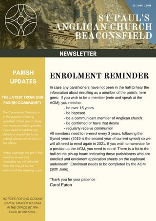 ST PAUL'S
ANGLICAN CHURCH
BEACONSFIELD
SECOND SUNDAY AFTER PENTECOST
23 JUNE | 2019
NEWSLETTER
PARISH
UPDATES
THE LATEST FROM OUR
PARISH COMMUNITY
NOTICES FOR THIS COLUMN
CAN BE EMAILED TO ZARA
IN THE OFFICE BY 7PM
EACH WEDNESDAY.
ENROLMENT REMINDER
In case any parishioners have not been in the hall to hear the
information about enrolling as a member of the parish, here
goes: If you wish to be a member (vote and speak at the
AGM), you need to:
- be over 16 years
- be baptised
- be a communicant member of Anglican church
- be confirmed or have that desire
- regularly receive communion
All members need to re-enrol every 3 years, following the
Synod years (2019 is the second year of current synod) so we
will all need to enrol again in 2021. If you wish to nominate for
a position at the AGM, you need to enrol. There is a list in the
hall on the pin-up board indicating those parishioners who are
enrolled and enrolment application sheets on the cupboard
underneath. Enrolment needs to be completed by the AGM
(30th June).
Thank you for your patience
Carol Eaton
The Community Directory is
in the process of being
updated. Thank you to those
who have provided updates,
if you need to update any
details or would like to be
added, please email Zara in
the office.
Friday evenings fire pit: if the
weather is wet and
miserable we will relocate
from the fire pit to the
warmth of the meeting room.
 